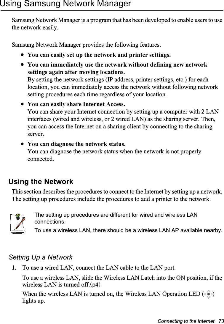 Connecting to the Internet   73Using Samsung Network ManagerSamsung Network Manager is a program that has been developed to enable users to use the network easily.Samsung Network Manager provides the following features.xYou can easily set up the network and printer settings.xYou can immediately use the network without defining new network settings again after moving locations.By setting the network settings (IP address, printer settings, etc.) for each location, you can immediately access the network without following network setting procedures each time regardless of your location.xYou can easily share Internet Access.You can share your Internet connection by setting up a computer with 2 LAN interfaces (wired and wireless, or 2 wired LAN) as the sharing server. Then, you can access the Internet on a sharing client by connecting to the sharing server.xYou can diagnose the network status.You can diagnose the network status when the network is not properly connected.Using the Network This section describes the procedures to connect to the Internet by setting up a network. The setting up procedures include the procedures to add a printer to the network.The setting up procedures are different for wired and wireless LAN connections.To use a wireless LAN, there should be a wireless LAN AP available nearby.Setting Up a Network1. To use a wired LAN, connect the LAN cable to the LAN port.To use a wireless LAN, slide the Wireless LAN Latch into the ON position, if the wireless LAN is turned off.Op4PWhen the wireless LAN is turned on, the Wireless LAN Operation LED ( ) lights up.