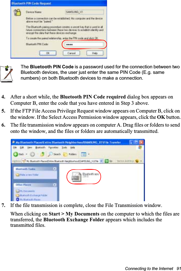 Connecting to the Internet   91The Bluetooth PIN Code is a password used for the connection between two Bluetooth devices, the user just enter the same PIN Code (E.g. same numbers) on both Bluetooth devices to make a connection.4. After a short while, the Bluetooth PIN Code required dialog box appears on Computer B, enter the code that you have entered in Step 3 above.5. If the FTP File Access Privilege Request window appears on Computer B, click on the window. If the Select Access Permission window appears, click the OK button.6. The file transmission window appears on computer A. Drag files or folders to send onto the window, and the files or folders are automatically transmitted.7. If the file transmission is complete, close the File Transmission window.When clicking on Start &gt; My Documents on the computer to which the files are transferred, the Bluetooth Exchange Folder appears which includes the transmitted files.