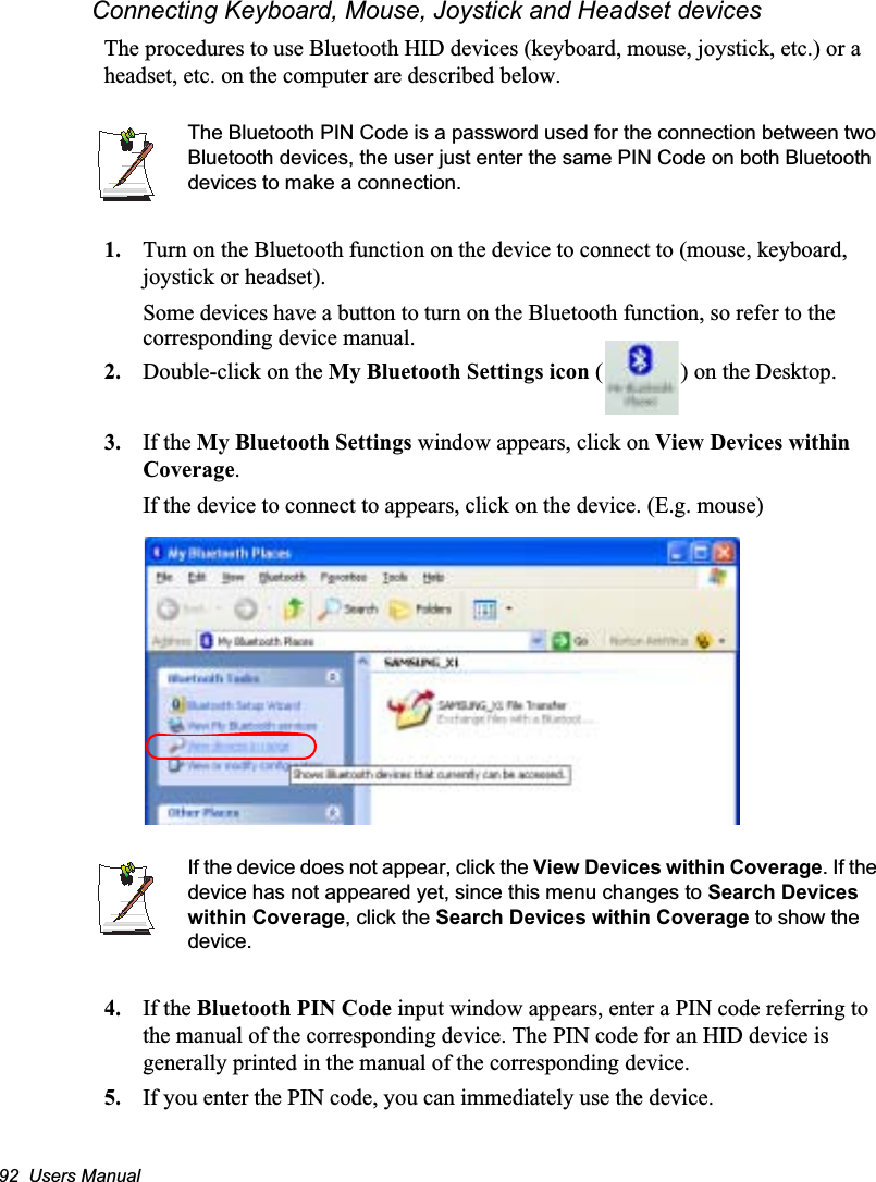 92  Users ManualConnecting Keyboard, Mouse, Joystick and Headset devicesThe procedures to use Bluetooth HID devices (keyboard, mouse, joystick, etc.) or a headset, etc. on the computer are described below.The Bluetooth PIN Code is a password used for the connection between two Bluetooth devices, the user just enter the same PIN Code on both Bluetooth devices to make a connection.1. Turn on the Bluetooth function on the device to connect to (mouse, keyboard, joystick or headset).Some devices have a button to turn on the Bluetooth function, so refer to the corresponding device manual.2. Double-click on the My Bluetooth Settings icon ( ) on the Desktop.3. If the My Bluetooth Settings window appears, click on View Devices within Coverage.If the device to connect to appears, click on the device. (E.g. mouse)If the device does not appear, click the View Devices within Coverage. If the device has not appeared yet, since this menu changes to Search Devices within Coverage, click the Search Devices within Coverage to show the device.4. If the Bluetooth PIN Code input window appears, enter a PIN code referring to the manual of the corresponding device. The PIN code for an HID device is generally printed in the manual of the corresponding device.5. If you enter the PIN code, you can immediately use the device.