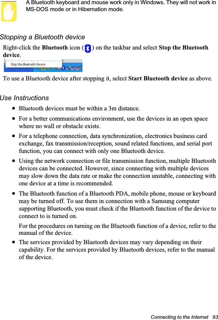 Connecting to the Internet   93A Bluetooth keyboard and mouse work only in Windows. They will not work in MS-DOS mode or in Hibernation mode.Stopping a Bluetooth deviceRight-click the Bluetooth icon ( ) on the taskbar and select Stop the Bluetooth device.To use a Bluetooth device after stopping it, select Start Bluetooth device as above.Use InstructionsxBluetooth devices must be within a 3m distance.xFor a better communications environment, use the devices in an open space where no wall or obstacle exists.xFor a telephone connection, data synchronization, electronics business card exchange, fax transmission/reception, sound related functions, and serial port function, you can connect with only one Bluetooth device.xUsing the network connection or file transmission function, multiple Bluetooth devices can be connected. However, since connecting with multiple devices may slow down the data rate or make the connection unstable, connecting with one device at a time is recommended.xThe Bluetooth function of a Bluetooth PDA, mobile phone, mouse or keyboard may be turned off. To use them in connection with a Samsung computer supporting Bluetooth, you must check if the Bluetooth function of the device to connect to is turned on. For the procedures on turning on the Bluetooth function of a device, refer to the manual of the device.xThe services provided by Bluetooth devices may vary depending on their capability. For the services provided by Bluetooth devices, refer to the manual of the device.