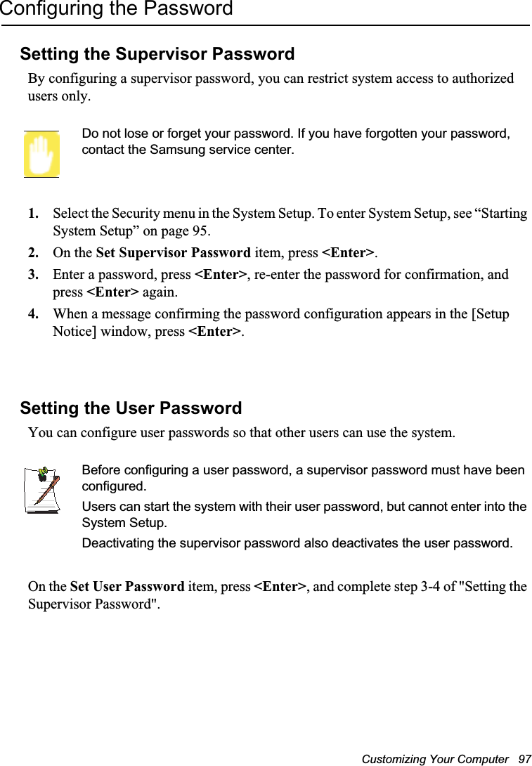 Customizing Your Computer   97Configuring the PasswordSetting the Supervisor PasswordBy configuring a supervisor password, you can restrict system access to authorized users only.Do not lose or forget your password. If you have forgotten your password, contact the Samsung service center. 1. Select the Security menu in the System Setup. To enter System Setup, see “Starting System Setup” on page 95.2. On the Set Supervisor Password item, press &lt;Enter&gt;.3. Enter a password, press &lt;Enter&gt;, re-enter the password for confirmation, and press &lt;Enter&gt; again.4. When a message confirming the password configuration appears in the [Setup Notice] window, press &lt;Enter&gt;.Setting the User PasswordYou can configure user passwords so that other users can use the system.Before configuring a user password, a supervisor password must have been configured.Users can start the system with their user password, but cannot enter into the System Setup.Deactivating the supervisor password also deactivates the user password.On the Set User Password item, press &lt;Enter&gt;, and complete step 3-4 of &quot;Setting the Supervisor Password&quot;.