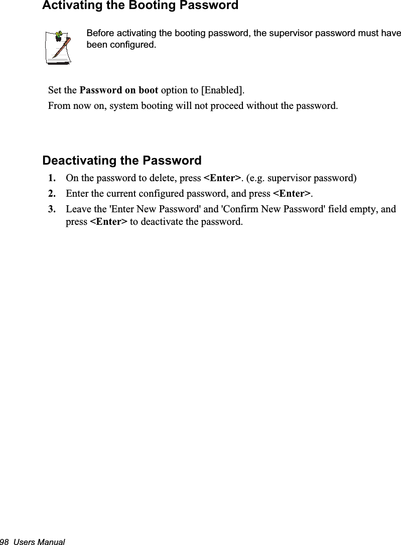 98  Users ManualActivating the Booting PasswordBefore activating the booting password, the supervisor password must have been configured.Set the Password on boot option to [Enabled]. From now on, system booting will not proceed without the password.Deactivating the Password1. On the password to delete, press &lt;Enter&gt;. (e.g. supervisor password)2. Enter the current configured password, and press &lt;Enter&gt;.3. Leave the &apos;Enter New Password&apos; and &apos;Confirm New Password&apos; field empty, and press &lt;Enter&gt; to deactivate the password.