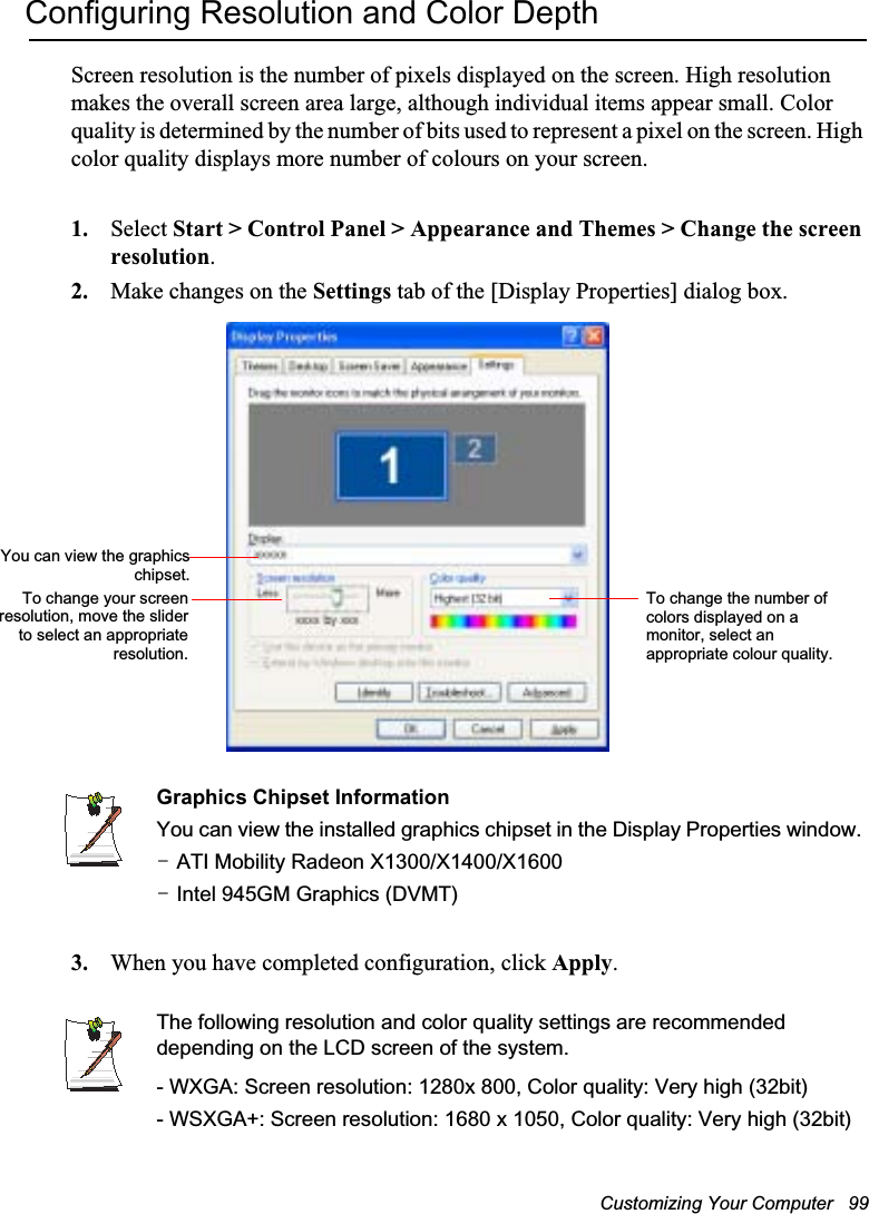 Customizing Your Computer   99Configuring Resolution and Color DepthScreen resolution is the number of pixels displayed on the screen. High resolution makes the overall screen area large, although individual items appear small. Color quality is determined by the number of bits used to represent a pixel on the screen. High color quality displays more number of colours on your screen.1. Select Start &gt; Control Panel &gt; Appearance and Themes &gt; Change the screen resolution.2. Make changes on the Settings tab of the [Display Properties] dialog box.Graphics Chipset InformationYou can view the installed graphics chipset in the Display Properties window. TGATI Mobility Radeon X1300/X1400/X1600TGIntel 945GM Graphics (DVMT)3. When you have completed configuration, click Apply.The following resolution and color quality settings are recommended depending on the LCD screen of the system.- WXGA: Screen resolution: 1280x 800, Color quality: Very high (32bit)- WSXGA+: Screen resolution: 1680 x 1050, Color quality: Very high (32bit)To change the number of colors displayed on a monitor, select an appropriate colour quality.To change your screenresolution, move the sliderto select an appropriateresolution.You can view the graphicschipset.
