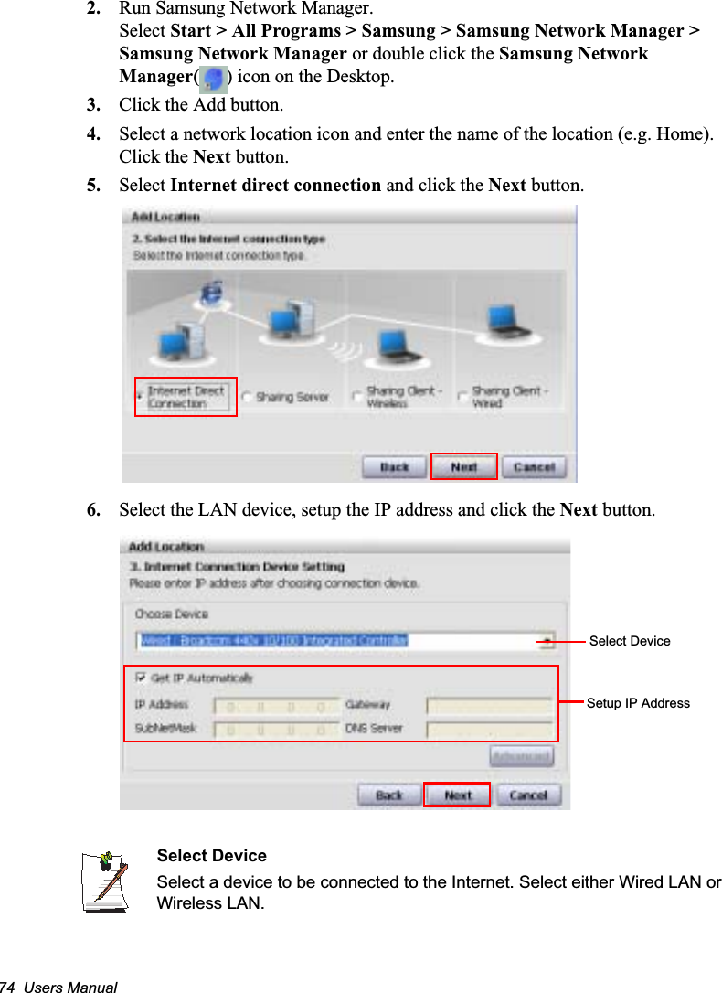 74  Users Manual2. Run Samsung Network Manager.Select Start &gt; All Programs &gt; Samsung &gt; Samsung Network Manager &gt; Samsung Network Manager or double click the Samsung Network Manager( ) icon on the Desktop.3. Click the Add button.4. Select a network location icon and enter the name of the location (e.g. Home). Click the Next button.5. Select Internet direct connection and click the Next button.6. Select the LAN device, setup the IP address and click the Next button.Select DeviceSelect a device to be connected to the Internet. Select either Wired LAN or Wireless LAN.Select DeviceSetup IP Address
