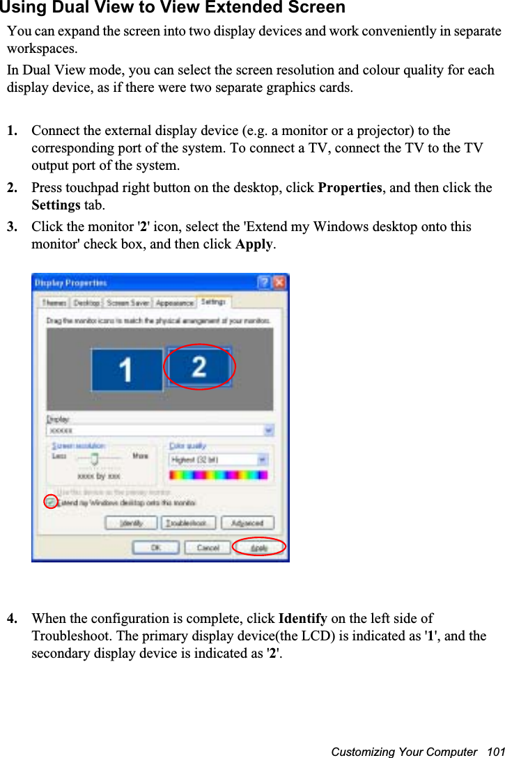 Customizing Your Computer   101Using Dual View to View Extended ScreenYou can expand the screen into two display devices and work conveniently in separate workspaces.In Dual View mode, you can select the screen resolution and colour quality for each display device, as if there were two separate graphics cards.1. Connect the external display device (e.g. a monitor or a projector) to the corresponding port of the system. To connect a TV, connect the TV to the TV output port of the system.2. Press touchpad right button on the desktop, click Properties, and then click the Settings tab.3. Click the monitor &apos;2&apos; icon, select the &apos;Extend my Windows desktop onto this monitor&apos; check box, and then click Apply.4. When the configuration is complete, click Identify on the left side of Troubleshoot. The primary display device(the LCD) is indicated as &apos;1&apos;, and the secondary display device is indicated as &apos;2&apos;.