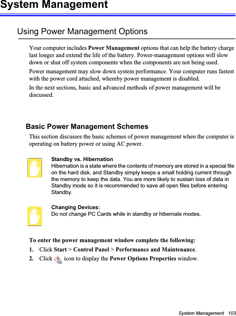 System Management   103System ManagementUsing Power Management OptionsYour computer includes Power Management options that can help the battery charge last longer and extend the life of the battery. Power-management options will slow down or shut off system components when the components are not being used. Power management may slow down system performance. Your computer runs fastest with the power cord attached, whereby power management is disabled.In the next sections, basic and advanced methods of power management will be discussed.Basic Power Management SchemesThis section discusses the basic schemes of power management when the computer is operating on battery power or using AC power.Standby vs. HibernationHibernation is a state where the contents of memory are stored in a special file on the hard disk, and Standby simply keeps a small holding current through the memory to keep the data. You are more likely to sustain loss of data in Standby mode so it is recommended to save all open files before entering Standby. Changing Devices:Do not change PC Cards while in standby or hibernate modes.To enter the power management window complete the following:1. Click Start &gt; Control Panel &gt; Performance and Maintenance.2. Click   icon to display the Power Options Properties window.