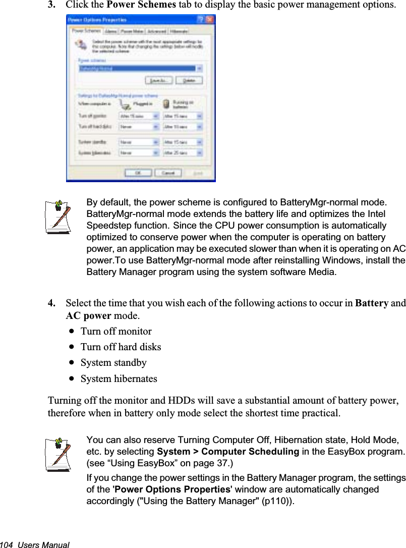 104  Users Manual3. Click the Power Schemes tab to display the basic power management options.By default, the power scheme is configured to BatteryMgr-normal mode. BatteryMgr-normal mode extends the battery life and optimizes the Intel Speedstep function.GSince the CPU power consumption is automatically optimized to conserve power when the computer is operating on battery power, an application may be executed slower than when it is operating on AC power.To use BatteryMgr-normal mode after reinstalling Windows, install the Battery Manager program using the system software Media.4. Select the time that you wish each of the following actions to occur in Battery and AC power mode.xTurn off monitorxTurn off hard disksxSystem standbyxSystem hibernatesTurning off the monitor and HDDs will save a substantial amount of battery power, therefore when in battery only mode select the shortest time practical.You can also reserve Turning Computer Off, Hibernation state, Hold Mode, etc. by selecting System &gt; Computer Scheduling in the EasyBox program. (see “Using EasyBox” on page 37.)If you change the power settings in the Battery Manager program, the settings of the &apos;Power Options Properties&apos; window are automatically changed accordingly (&quot;Using the Battery Manager&quot; (p110)).