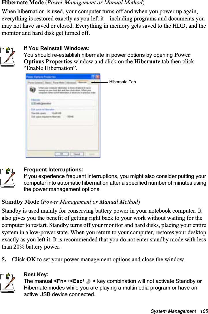 System Management   105Hibernate Mode (Power Management or Manual Method)When hibernation is used, your computer turns off and when you power up again, everything is restored exactly as you left it—including programs and documents you may not have saved or closed. Everything in memory gets saved to the HDD, and the monitor and hard disk get turned off.If You Reinstall Windows:You should re-establish hibernate in power options by opening PowerOptions Properties window and click on the Hibernate tab then click “Enable Hibernation”.Frequent Interruptions:If you experience frequent interruptions, you might also consider putting your computer into automatic hibernation after a specified number of minutes using the power management options.Standby Mode (Power Management or Manual Method)Standby is used mainly for conserving battery power in your notebook computer. It also gives you the benefit of getting right back to your work without waiting for the computer to restart. Standby turns off your monitor and hard disks, placing your entire system in a low-power state. When you return to your computer, restores your desktop exactly as you left it. It is recommended that you do not enter standby mode with less than 20% battery power.5. Click OK to set your power management options and close the window.Rest Key:The manual &lt;Fn&gt;+&lt;Esc/ &gt; key combination will not activate Standby or Hibernate modes while you are playing a multimedia program or have an active USB device connected.Hibernate Tab