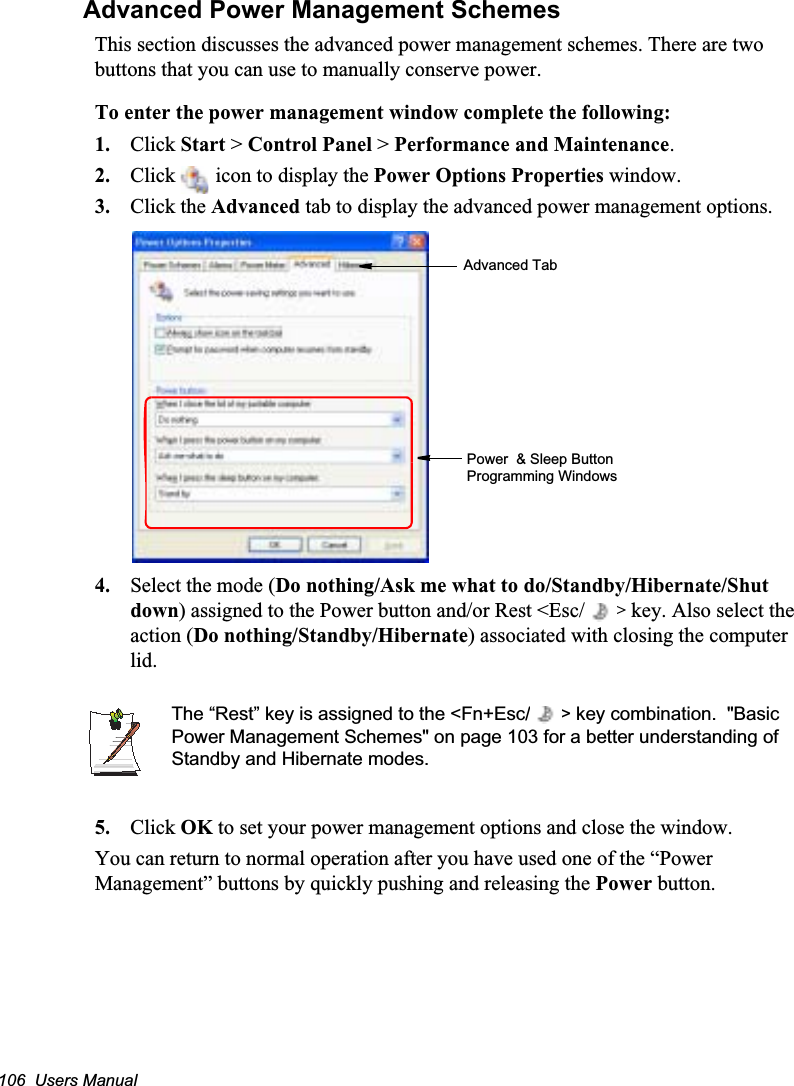106  Users ManualAdvanced Power Management SchemesThis section discusses the advanced power management schemes. There are two buttons that you can use to manually conserve power.To enter the power management window complete the following:1. Click Start &gt; Control Panel &gt; Performance and Maintenance.2. Click   icon to display the Power Options Properties window.3. Click the Advanced tab to display the advanced power management options.4. Select the mode (Do nothing/Ask me what to do/Standby/Hibernate/Shut down) assigned to the Power button and/or Rest &lt;Esc/ &gt; key. Also select the action (Do nothing/Standby/Hibernate) associated with closing the computer lid.The “Rest” key is assigned to the &lt;Fn+Esc/ &gt; key combination.  &quot;Basic Power Management Schemes&quot; on page 103 for a better understanding of Standby and Hibernate modes.5. Click OK to set your power management options and close the window.You can return to normal operation after you have used one of the “Power Management” buttons by quickly pushing and releasing the Power button.Advanced TabPower  &amp; Sleep Button Programming Windows