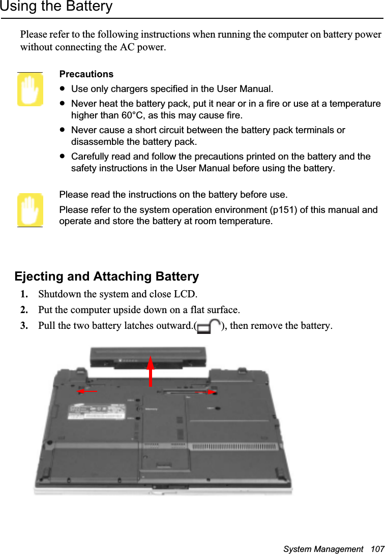 System Management   107Using the BatteryPlease refer to the following instructions when running the computer on battery power without connecting the AC power.PrecautionsxUse only chargers specified in the User Manual.xNever heat the battery pack, put it near or in a fire or use at a temperature higher than 60°C, as this may cause fire.xNever cause a short circuit between the battery pack terminals or disassemble the battery pack. xCarefully read and follow the precautions printed on the battery and the safety instructions in the User Manual before using the battery.Please read the instructions on the battery before use.Please refer to the system operation environment (p151) of this manual and operate and store the battery at room temperature.Ejecting and Attaching Battery1. Shutdown the system and close LCD.2. Put the computer upside down on a flat surface.3. Pull the two battery latches outward.( ), then remove the battery.