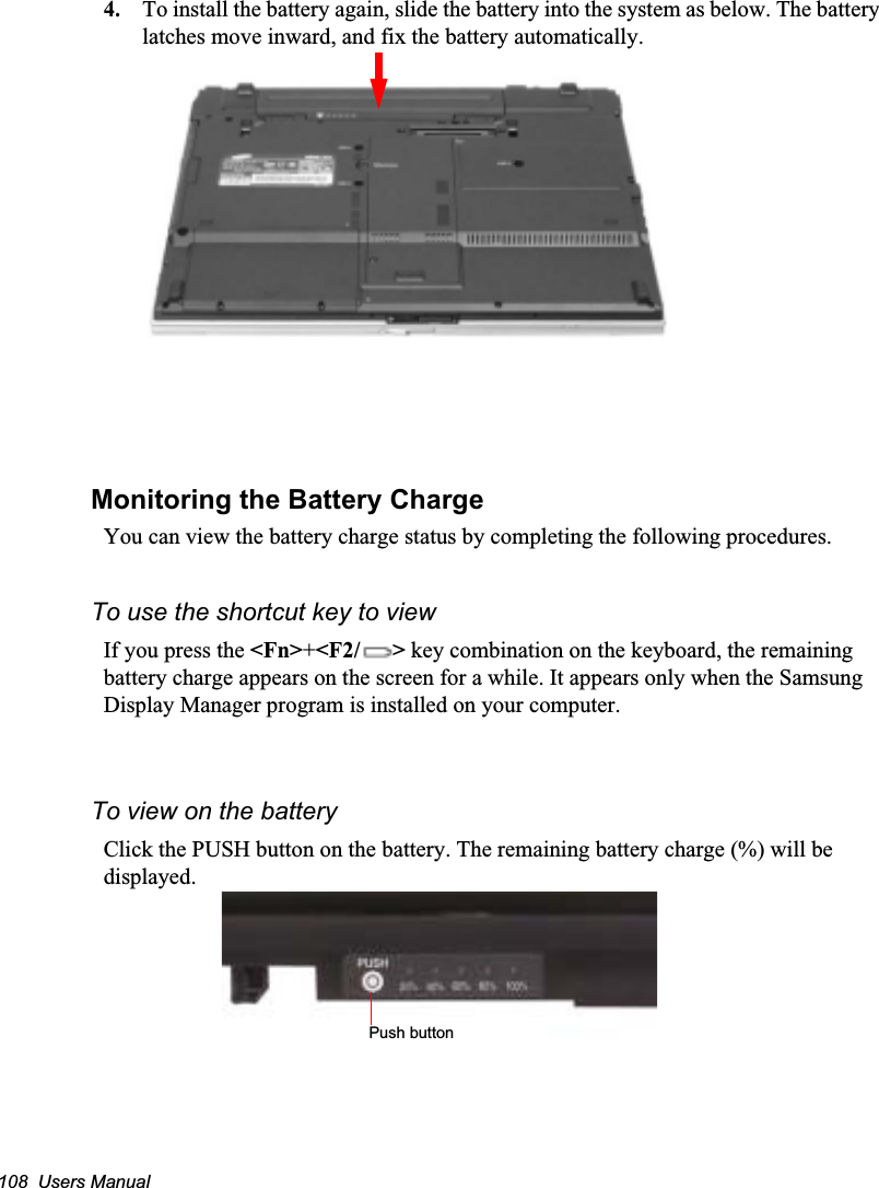 108  Users Manual4. To install the battery again, slide the battery into the system as below. The battery latches move inward, and fix the battery automatically.Monitoring the Battery ChargeYou can view the battery charge status by completing the following procedures.To use the shortcut key to viewIf you press the &lt;Fn&gt;+&lt;F2/ &gt; key combination on the keyboard, the remaining battery charge appears on the screen for a while. It appears only when the Samsung Display Manager program is installed on your computer. To view on the batteryClick the PUSH button on the battery. The remaining battery charge (%) will be displayed.Push button