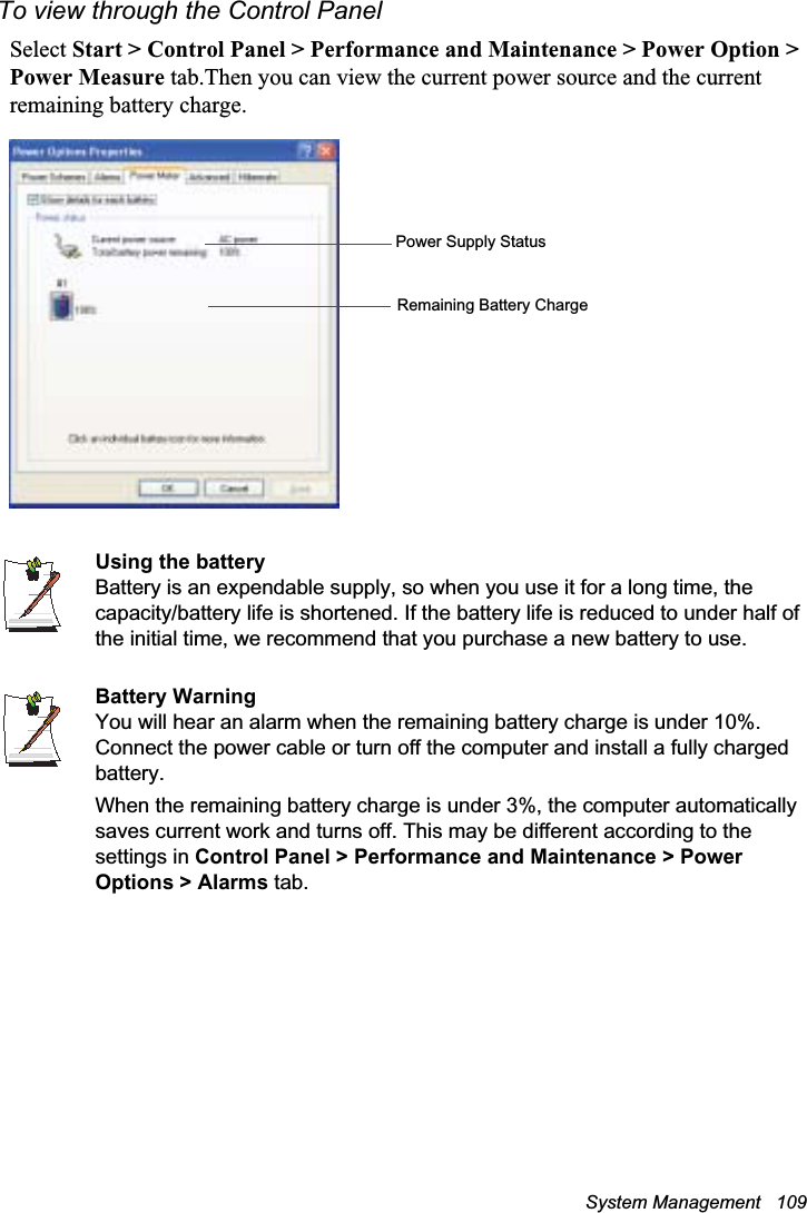 System Management   109To view through the Control PanelSelect Start &gt; Control Panel &gt; Performance and Maintenance &gt; Power Option &gt; Power Measure tab.Then you can view the current power source and the current remaining battery charge.Using the batteryBattery is an expendable supply, so when you use it for a long time, the capacity/battery life is shortened. If the battery life is reduced to under half of the initial time, we recommend that you purchase a new battery to use.Battery WarningYou will hear an alarm when the remaining battery charge is under 10%. Connect the power cable or turn off the computer and install a fully charged battery.When the remaining battery charge is under 3%, the computer automatically saves current work and turns off. This may be different according to the settings in Control Panel &gt; Performance and Maintenance &gt; Power Options &gt; Alarms tab.Power Supply StatusRemaining Battery Charge
