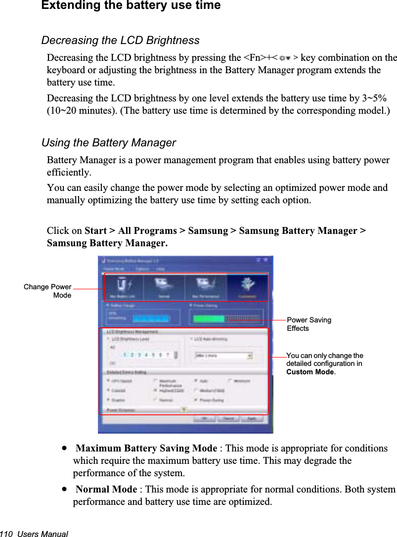 110  Users ManualExtending the battery use timeDecreasing the LCD BrightnessDecreasing the LCD brightness by pressing the &lt;Fn&gt;+&lt; &gt; key combination on the keyboard or adjusting the brightness in the Battery Manager program extends the battery use time. Decreasing the LCD brightness by one level extends the battery use time by 3~5% (10~20 minutes). (The battery use time is determined by the corresponding model.)Using the Battery ManagerBattery Manager is a power management program that enables using battery power efficiently.You can easily change the power mode by selecting an optimized power mode and manually optimizing the battery use time by setting each option.Click on Start &gt; All Programs &gt; Samsung &gt; Samsung Battery Manager &gt; Samsung Battery Manager.x Maximum Battery Saving Mode : This mode is appropriate for conditions which require the maximum battery use time. This may degrade the performance of the system.x Normal Mode : This mode is appropriate for normal conditions. Both system performance and battery use time are optimized.Change PowerModeYou can only change the detailed configuration in Custom Mode.Power Saving Effects