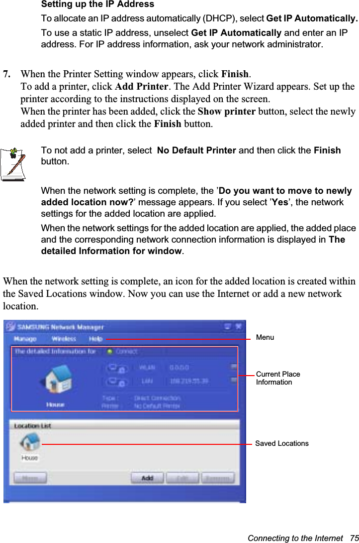Connecting to the Internet   75Setting up the IP AddressTo allocate an IP address automatically (DHCP), select Get IP Automatically.To use a static IP address, unselect Get IP Automatically and enter an IP address. For IP address information, ask your network administrator.7. When the Printer Setting window appears, click Finish.To add a printer, click Add Printer. The Add Printer Wizard appears. Set up the printer according to the instructions displayed on the screen.When the printer has been added, click the Show printer button, select the newly added printer and then click the Finish button.To not add a printer, select  No Default Printer and then click the Finishbutton.When the network setting is complete, the ’Do you want to move to newly added location now?’ message appears. If you select ’Yes’, the network settings for the added location are applied.When the network settings for the added location are applied, the added place and the corresponding network connection information is displayed in The detailed Information for window.When the network setting is complete, an icon for the added location is created within the Saved Locations window. Now you can use the Internet or add a new network location.MenuCurrent Place Information Saved Locations