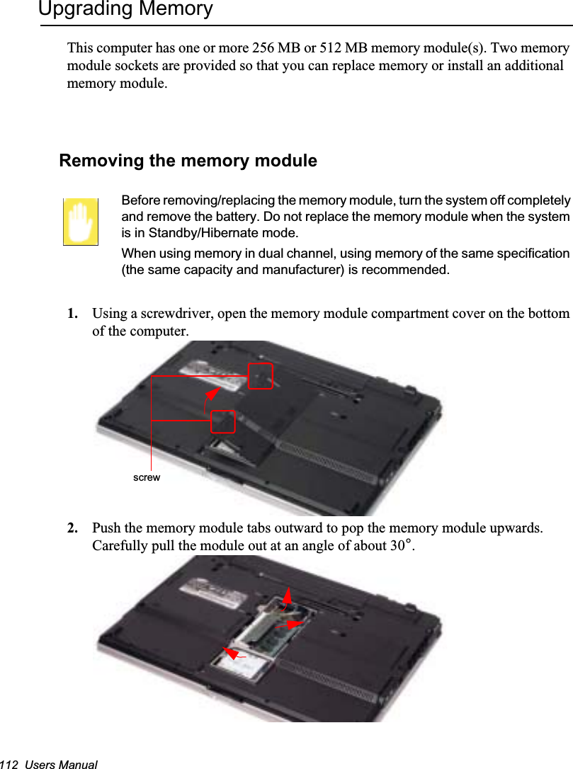 112  Users ManualUpgrading MemoryThis computer has one or more 256 MB or 512 MB memory module(s). Two memory module sockets are provided so that you can replace memory or install an additional memory module.Removing the memory moduleBefore removing/replacing the memory module, turn the system off completely and remove the battery. Do not replace the memory module when the system is in Standby/Hibernate mode.When using memory in dual channel, using memory of the same specification (the same capacity and manufacturer) is recommended.1. Using a screwdriver, open the memory module compartment cover on the bottom of the computer.2. Push the memory module tabs outward to pop the memory module upwards. Carefully pull the module out at an angle of about 30°.screw