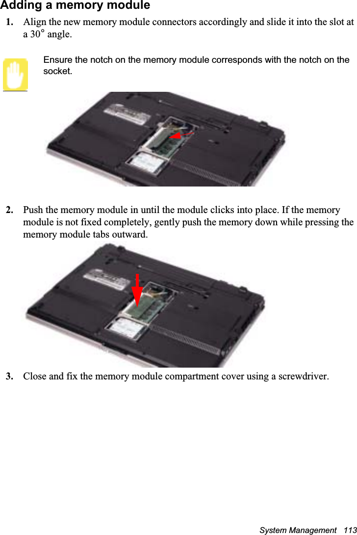 System Management   113Adding a memory module1. Align the new memory module connectors accordingly and slide it into the slot at a 30° angle.Ensure the notch on the memory module corresponds with the notch on the socket.2. Push the memory module in until the module clicks into place. If the memory module is not fixed completely, gently push the memory down while pressing the memory module tabs outward.3. Close and fix the memory module compartment cover using a screwdriver.
