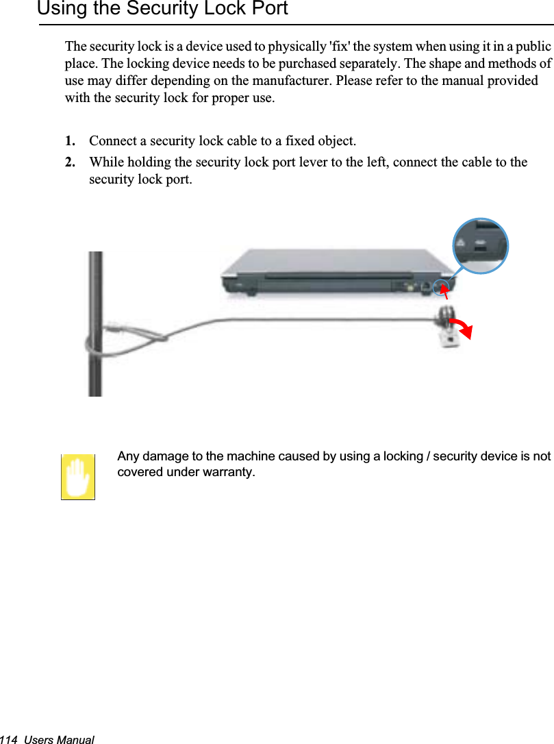 114  Users ManualUsing the Security Lock PortThe security lock is a device used to physically &apos;fix&apos; the system when using it in a public place. The locking device needs to be purchased separately. The shape and methods of use may differ depending on the manufacturer. Please refer to the manual provided with the security lock for proper use.1. Connect a security lock cable to a fixed object.2. While holding the security lock port lever to the left, connect the cable to the security lock port.Any damage to the machine caused by using a locking / security device is not covered under warranty.
