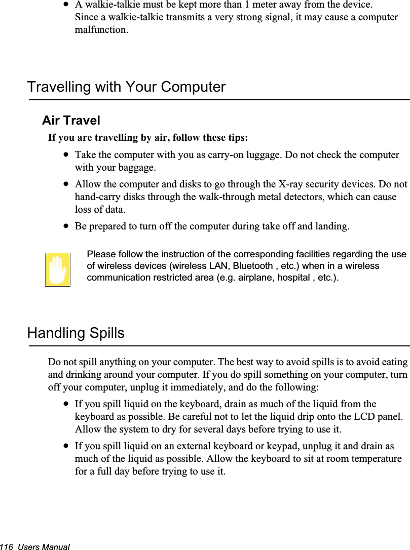 116  Users ManualxA walkie-talkie must be kept more than 1 meter away from the device.Since a walkie-talkie transmits a very strong signal, it may cause a computer malfunction.Travelling with Your ComputerAir TravelIf you are travelling by air, follow these tips:xTake the computer with you as carry-on luggage. Do not check the computer with your baggage.xAllow the computer and disks to go through the X-ray security devices. Do not hand-carry disks through the walk-through metal detectors, which can cause loss of data.xBe prepared to turn off the computer during take off and landing.Please follow the instruction of the corresponding facilities regarding the use of wireless devices (wireless LAN, Bluetooth , etc.) when in a wireless communication restricted area (e.g. airplane, hospital , etc.).Handling SpillsDo not spill anything on your computer. The best way to avoid spills is to avoid eating and drinking around your computer. If you do spill something on your computer, turn off your computer, unplug it immediately, and do the following:xIf you spill liquid on the keyboard, drain as much of the liquid from the keyboard as possible. Be careful not to let the liquid drip onto the LCD panel. Allow the system to dry for several days before trying to use it.xIf you spill liquid on an external keyboard or keypad, unplug it and drain as much of the liquid as possible. Allow the keyboard to sit at room temperature for a full day before trying to use it.