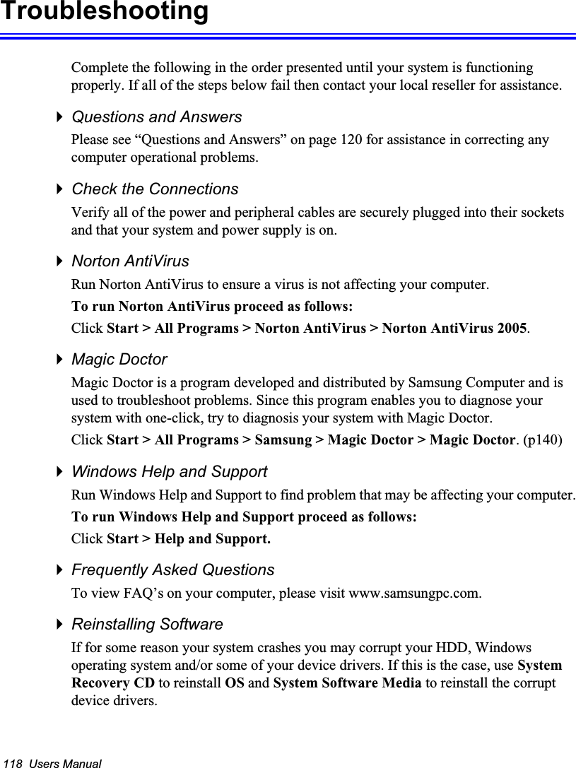 118  Users ManualTroubleshootingComplete the following in the order presented until your system is functioning properly. If all of the steps below fail then contact your local reseller for assistance.Questions and AnswersPlease see “Questions and Answers” on page 120 for assistance in correcting any computer operational problems.Check the ConnectionsVerify all of the power and peripheral cables are securely plugged into their sockets and that your system and power supply is on.Norton AntiVirus Run Norton AntiVirus to ensure a virus is not affecting your computer.To run Norton AntiVirus proceed as follows:Click Start &gt; All Programs &gt; Norton AntiVirus &gt; Norton AntiVirus 2005.Magic DoctorMagic Doctor is a program developed and distributed by Samsung Computer and is used to troubleshoot problems. Since this program enables you to diagnose your system with one-click, try to diagnosis your system with Magic Doctor. Click Start &gt; All Programs &gt; Samsung &gt; Magic Doctor &gt; Magic Doctor. (p140)Windows Help and SupportRun Windows Help and Support to find problem that may be affecting your computer.To run Windows Help and Support proceed as follows:Click Start &gt; Help and Support.Frequently Asked QuestionsTo view FAQ’s on your computer, please visit www.samsungpc.com.Reinstalling SoftwareIf for some reason your system crashes you may corrupt your HDD, Windows operating system and/or some of your device drivers. If this is the case, use System Recovery CD to reinstall OS and System Software Media to reinstall the corrupt device drivers.