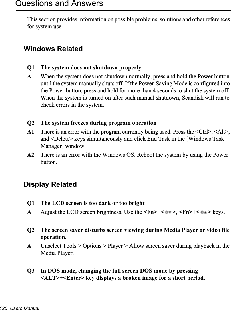 120  Users ManualQuestions and AnswersThis section provides information on possible problems, solutions and other references for system use.Windows Related Q1 The system does not shutdown properly.AWhen the system does not shutdown normally, press and hold the Power button until the system manually shuts off. If the Power-Saving Mode is configured into the Power button, press and hold for more than 4 seconds to shut the system off. When the system is turned on after such manual shutdown, Scandisk will run to check errors in the system. Q2 The system freezes during program operationA1 There is an error with the program currently being used. Press the &lt;Ctrl&gt;, &lt;Alt&gt;, and &lt;Delete&gt; keys simultaneously and click End Task in the [Windows Task Manager] window. A2 There is an error with the Windows OS. Reboot the system by using the Power button.Display RelatedQ1 The LCD screen is too dark or too brightAAdjust the LCD screen brightness. Use the &lt;Fn&gt;+&lt; &gt;,&lt;Fn&gt;+&lt; &gt; keys.Q2 The screen saver disturbs screen viewing during Media Player or video file operation.AUnselect Tools &gt; Options &gt; Player &gt; Allow screen saver during playback in the Media Player.Q3 In DOS mode, changing the full screen DOS mode by pressing &lt;ALT&gt;+&lt;Enter&gt; key displays a broken image for a short period.