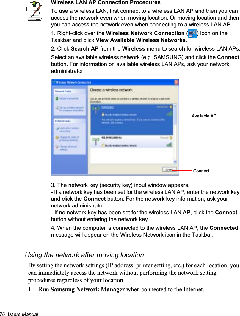 76  Users ManualWireless LAN AP Connection ProceduresTo use a wireless LAN, first connect to a wireless LAN AP and then you can access the network even when moving location. Or moving location and then you can access the network even when connecting to a wireless LAN AP1. Right-click over the Wireless Network Connection ( ) icon on the Taskbar and click View Available Wireless Networks.2. Click Search AP from the Wireless menu to search for wireless LAN APs.Select an available wireless network (e.g. SAMSUNG) and click the Connectbutton. For information on available wireless LAN APs, ask your network administrator.3. The network key (security key) input window appears.- If a network key has been set for the wireless LAN AP, enter the network key and click the Connect button. For the network key information, ask your network administrator.- If no network key has been set for the wireless LAN AP, click the Connectbutton without entering the network key.4. When the computer is connected to the wireless LAN AP, the Connectedmessage will appear on the Wireless Network icon in the Taskbar.Using the network after moving locationBy setting the network settings (IP address, printer setting, etc.) for each location, you can immediately access the network without performing the network setting procedures regardless of your location.1. Run Samsung Network Manager when connected to the Internet.Available APConnect
