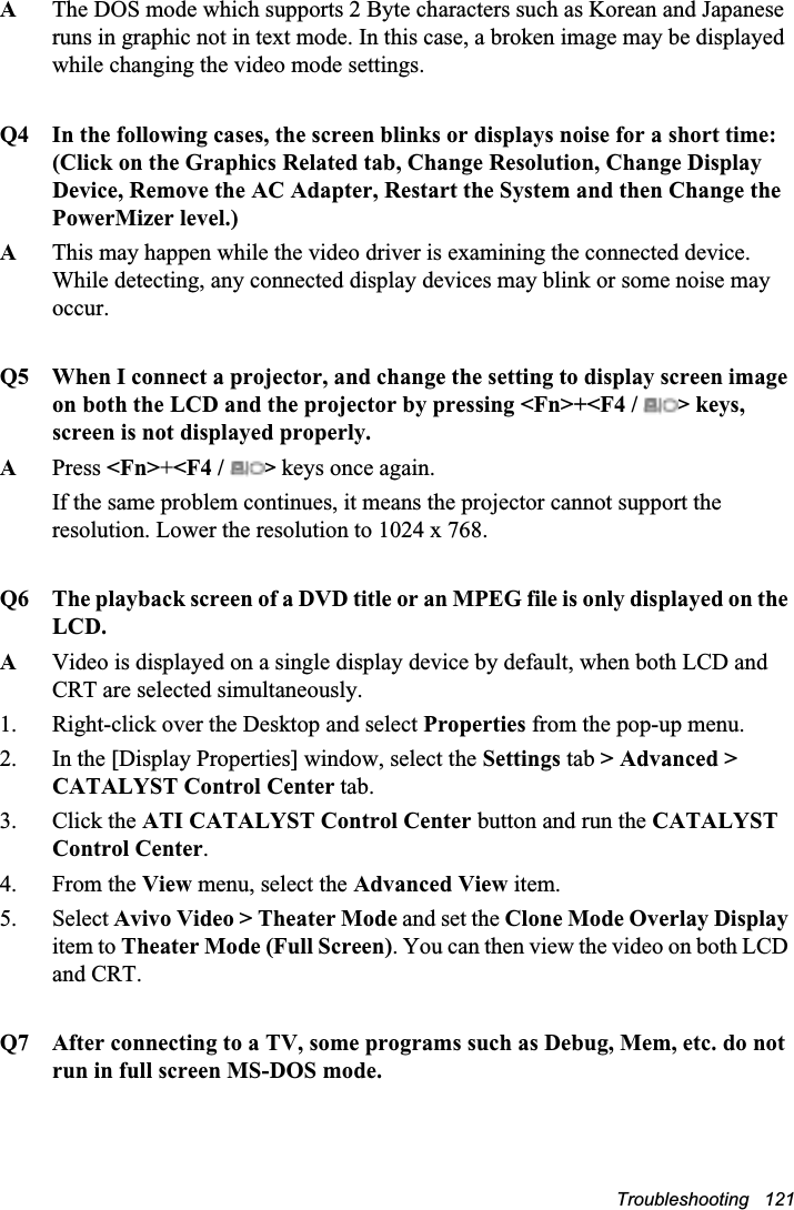 Troubleshooting   121AThe DOS mode which supports 2 Byte characters such as Korean and Japanese runs in graphic not in text mode. In this case, a broken image may be displayed while changing the video mode settings.Q4 In the following cases, the screen blinks or displays noise for a short time:(Click on the Graphics Related tab, Change Resolution, Change Display Device, Remove the AC Adapter, Restart the System and then Change the PowerMizer level.)AThis may happen while the video driver is examining the connected device. While detecting, any connected display devices may blink or some noise may occur.Q5 When I connect a projector, and change the setting to display screen image on both the LCD and the projector by pressing &lt;Fn&gt;+&lt;F4 /  &gt; keys, screen is not displayed properly.APress &lt;Fn&gt;+&lt;F4 /  &gt; keys once again.If the same problem continues, it means the projector cannot support the resolution. Lower the resolution to 1024 x 768. Q6 The playback screen of a DVD title or an MPEG file is only displayed on the LCD.AVideo is displayed on a single display device by default, when both LCD and CRT are selected simultaneously. 1. Right-click over the Desktop and select Properties from the pop-up menu.2. In the [Display Properties] window, select the Settings tab &gt; Advanced &gt; CATALYST Control Center tab.3. Click the ATI CATALYST Control Center button and run the CATALYST Control Center.4. From the View menu, select the Advanced View item.5. Select Avivo Video &gt; Theater Mode and set the Clone Mode Overlay Displayitem to Theater Mode (Full Screen). You can then view the video on both LCD and CRT.Q7 After connecting to a TV, some programs such as Debug, Mem, etc. do not run in full screen MS-DOS mode.
