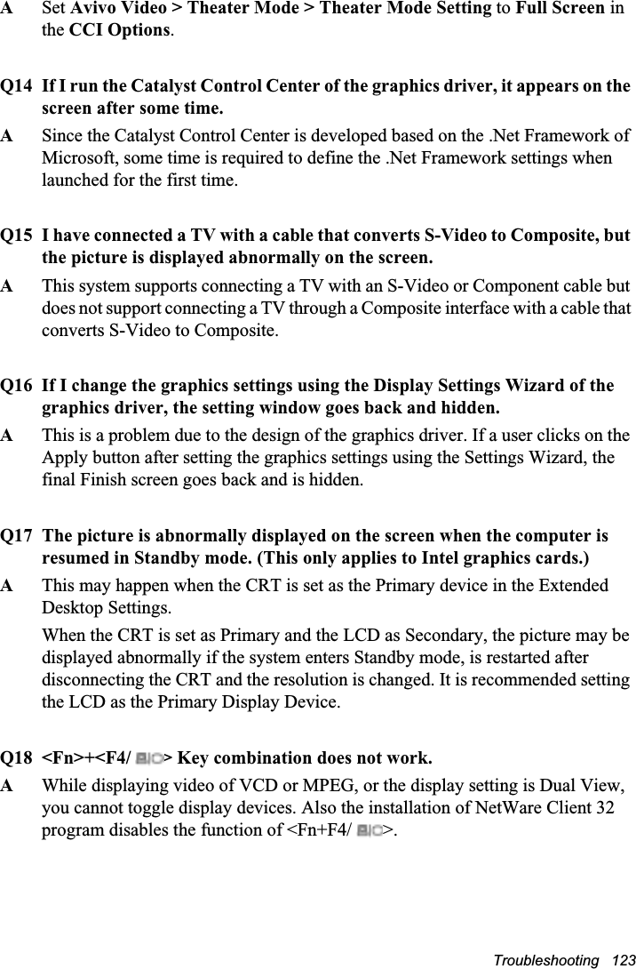Troubleshooting   123ASet Avivo Video &gt; Theater Mode &gt; Theater Mode Setting to Full Screen in the CCI Options.Q14 If I run the Catalyst Control Center of the graphics driver, it appears on the screen after some time.ASince the Catalyst Control Center is developed based on the .Net Framework of Microsoft, some time is required to define the .Net Framework settings when launched for the first time.Q15 I have connected a TV with a cable that converts S-Video to Composite, but the picture is displayed abnormally on the screen.AThis system supports connecting a TV with an S-Video or Component cable but does not support connecting a TV through a Composite interface with a cable that converts S-Video to Composite.Q16 If I change the graphics settings using the Display Settings Wizard of the graphics driver, the setting window goes back and hidden.AThis is a problem due to the design of the graphics driver. If a user clicks on the Apply button after setting the graphics settings using the Settings Wizard, the final Finish screen goes back and is hidden.Q17 The picture is abnormally displayed on the screen when the computer is resumed in Standby mode. (This only applies to Intel graphics cards.)AThis may happen when the CRT is set as the Primary device in the Extended Desktop Settings. When the CRT is set as Primary and the LCD as Secondary, the picture may be displayed abnormally if the system enters Standby mode, is restarted after disconnecting the CRT and the resolution is changed. It is recommended setting the LCD as the Primary Display Device.Q18 &lt;Fn&gt;+&lt;F4/  &gt; Key combination does not work.A  While displaying video of VCD or MPEG, or the display setting is Dual View, you cannot toggle display devices. Also the installation of NetWare Client 32 program disables the function of &lt;Fn+F4/  &gt;.