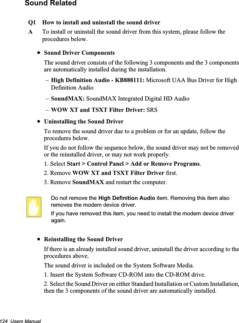 124  Users ManualSound RelatedQ1 How to install and uninstall the sound driverATo install or uninstall the sound driver from this system, please follow the procedures below.xSound Driver ComponentsThe sound driver consists of the following 3 components and the 3 components are automatically installed during the installation.–High Definition Audio - KB888111: Microsoft UAA Bus Driver for High Definition Audio–SoundMAX: SoundMAX Integrated Digital HD Audio–WOW XT and TSXT Filter Driver: SRSxUninstalling the Sound DriverTo remove the sound driver due to a problem or for an update, follow the procedures below.If you do not follow the sequence below, the sound driver may not be removed or the reinstalled driver, or may not work properly.1. Select Start &gt; Control Panel &gt; Add or Remove Programs.2. Remove WOW XT and TSXT Filter Driver first.3. Remove SoundMAX and restart the computer.Do not remove the High Definition Audio item. Removing this item also removes the modem device driver.If you have removed this item, you need to install the modem device driver again.xReinstalling the Sound DriverIf there is an already installed sound driver, uninstall the driver according to the procedures above. The sound driver is included on the System Software Media.1. Insert the System Software CD-ROM into the CD-ROM drive.2. Select the Sound Driver on either Standard Installation or Custom Installation, then the 3 components of the sound driver are automatically installed.