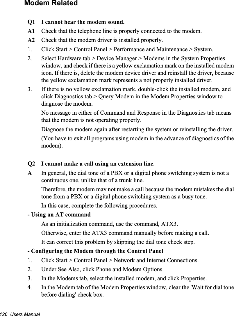 126  Users ManualModem RelatedQ1 I cannot hear the modem sound.A1 Check that the telephone line is properly connected to the modem.A2 Check that the modem driver is installed properly.1.  Click Start &gt; Control Panel &gt; Performance and Maintenance &gt; System.2.  Select Hardware tab &gt; Device Manager &gt; Modems in the System Properties window, and check if there is a yellow exclamation mark on the installed modem icon. If there is, delete the modem device driver and reinstall the driver, because the yellow exclamation mark represents a not properly installed driver.3.  If there is no yellow exclamation mark, double-click the installed modem, and click Diagnostics tab &gt; Query Modem in the Modem Properties window to diagnose the modem.No message in either of Command and Response in the Diagnostics tab means that the modem is not operating properly. Diagnose the modem again after restarting the system or reinstalling the driver. (You have to exit all programs using modem in the advance of diagnostics of the modem).Q2 I cannot make a call using an extension line.AIn general, the dial tone of a PBX or a digital phone switching system is not a continuous one, unlike that of a trunk line. Therefore, the modem may not make a call because the modem mistakes the dial tone from a PBX or a digital phone switching system as a busy tone. In this case, complete the following procedures.- Using an AT commandAs an initialization command, use the command, ATX3. Otherwise, enter the ATX3 command manually before making a call. It can correct this problem by skipping the dial tone check step.- Configuring the Modem through the Control Panel1.  Click Start &gt; Control Panel &gt; Network and Internet Connections.2.  Under See Also, click Phone and Modem Options.3.  In the Modems tab, select the installed modem, and click Properties.4.  In the Modem tab of the Modem Properties window, clear the &apos;Wait for dial tone before dialing&apos; check box.