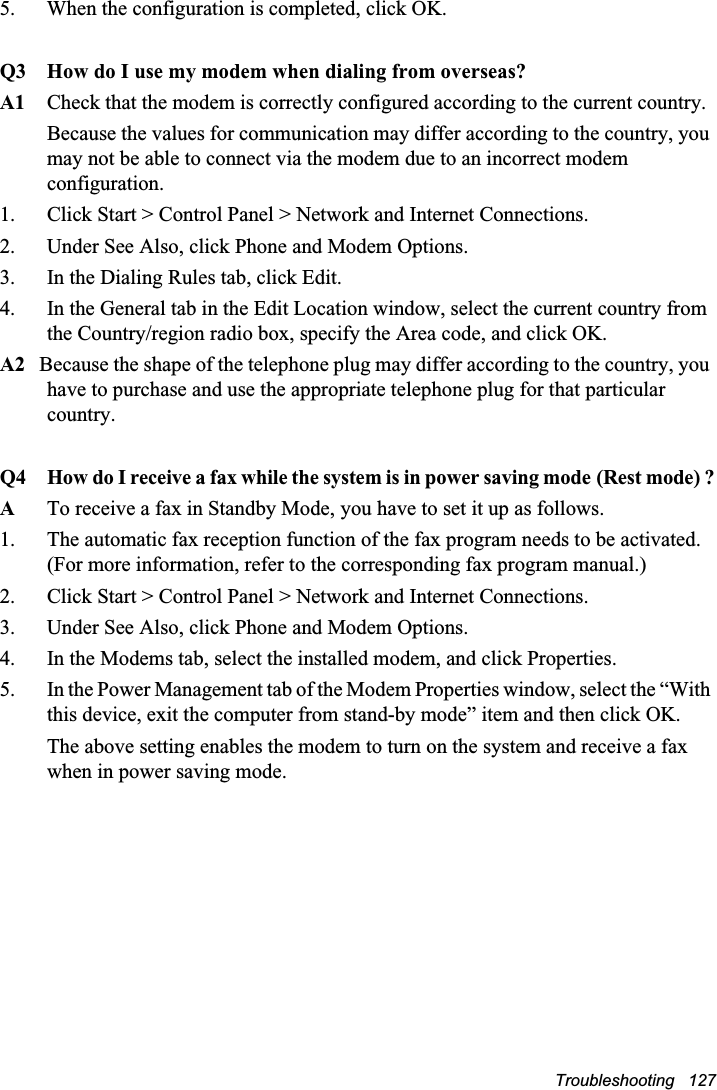 Troubleshooting   1275.  When the configuration is completed, click OK.Q3 How do I use my modem when dialing from overseas?A1 Check that the modem is correctly configured according to the current country.Because the values for communication may differ according to the country, you may not be able to connect via the modem due to an incorrect modem configuration.    1.  Click Start &gt; Control Panel &gt; Network and Internet Connections.2.  Under See Also, click Phone and Modem Options.3.  In the Dialing Rules tab, click Edit.4.  In the General tab in the Edit Location window, select the current country from the Country/region radio box, specify the Area code, and click OK.A2   Because the shape of the telephone plug may differ according to the country, you have to purchase and use the appropriate telephone plug for that particular country.Q4 How do I receive a fax while the system is in power saving modeG(Rest mode) ?ATo receive a fax in Standby Mode, you have to set it up as follows.1.  The automatic fax reception function of the fax program needs to be activated. (For more information, refer to the corresponding fax program manual.)2.  Click Start &gt; Control Panel &gt; Network and Internet Connections.3.  Under See Also, click Phone and Modem Options.4.  In the Modems tab, select the installed modem, and click Properties.5.  In the Power Management tab of the Modem Properties window, select the “With this device, exit the computer from stand-by mode” item and then click OK.    The above setting enables the modem to turn on the system and receive a fax when in power saving mode.