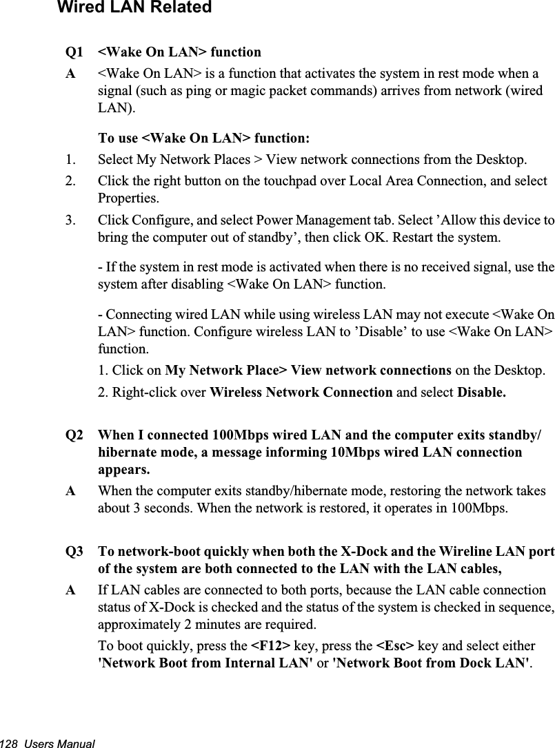 128  Users ManualWired LAN RelatedQ1  &lt;Wake On LAN&gt; functionA&lt;Wake On LAN&gt; is a function that activates the system in rest mode when a signal (such as ping or magic packet commands) arrives from network (wired LAN).To use &lt;Wake On LAN&gt; function:1. Select My Network Places &gt; View network connections from the Desktop. 2. Click the right button on the touchpad over Local Area Connection, and select Properties.3. Click Configure, and select Power Management tab. Select ’Allow this device to bring the computer out of standby’, then click OK. Restart the system.- If the system in rest mode is activated when there is no received signal, use the system after disabling &lt;Wake On LAN&gt; function.- Connecting wired LAN while using wireless LAN may not execute &lt;Wake On LAN&gt; function. Configure wireless LAN to ’Disable’ to use &lt;Wake On LAN&gt; function.1. Click on My Network Place&gt; View network connections on the Desktop.2. Right-click over Wireless Network Connection and select Disable.Q2   When I connected 100Mbps wired LAN and the computer exits standby/hibernate mode, a message informing 10Mbps wired LAN connection appears.A   When the computer exits standby/hibernate mode, restoring the network takes about 3 seconds. When the network is restored, it operates in 100Mbps.Q3 To network-boot quickly when both the X-Dock and the Wireline LAN port of the system are both connected to the LAN with the LAN cables, AIf LAN cables are connected to both ports, because the LAN cable connection status of X-Dock is checked and the status of the system is checked in sequence, approximately 2 minutes are required. To boot quickly, press the &lt;F12&gt; key, press the &lt;Esc&gt; key and select either &apos;Network Boot from Internal LAN&apos; or &apos;Network Boot from Dock LAN&apos;.