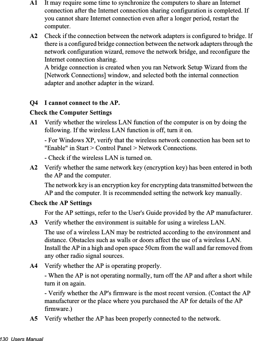 130  Users ManualA1  It may require some time to synchronize the computers to share an Internet connection after the Internet connection sharing configuration is completed. If you cannot share Internet connection even after a longer period, restart the computer.A2  Check if the connection between the network adapters is configured to bridge. If there is a configured bridge connection between the network adapters through the network configuration wizard, remove the network bridge, and reconfigure the Internet connection sharing.A bridge connection is created when you ran Network Setup Wizard from the [Network Connections] window, and selected both the internal connection adapter and another adapter in the wizard.Q4 I cannot connect to the AP.Check the Computer SettingsA1 Verify whether the wireless LAN function of the computer is on by doing the following. If the wireless LAN function is off, turn it on. - For Windows XP, verify that the wireless network connection has been set to &quot;Enable&quot; in Start &gt; Control Panel &gt; Network Connections.- Check if the wireless LAN is turned on.A2 Verify whether the same network key (encryption key) has been entered in both the AP and the computer. The network key is an encryption key for encrypting data transmitted between the AP and the computer. It is recommended setting the network key manually.Check the AP SettingsFor the AP settings, refer to the User&apos;s Guide provided by the AP manufacturer.A3 Verify whether the environment is suitable for using a wireless LAN.The use of a wireless LAN may be restricted according to the environment and distance. Obstacles such as walls or doors affect the use of a wireless LAN. Install the AP in a high and open space 50cm from the wall and far removed from any other radio signal sources. A4 Verify whether the AP is operating properly. - When the AP is not operating normally, turn off the AP and after a short while turn it on again.- Verify whether the AP&apos;s firmware is the most recent version. (Contact the AP manufacturer or the place where you purchased the AP for details of the AP firmware.)A5 Verify whether the AP has been properly connected to the network. 