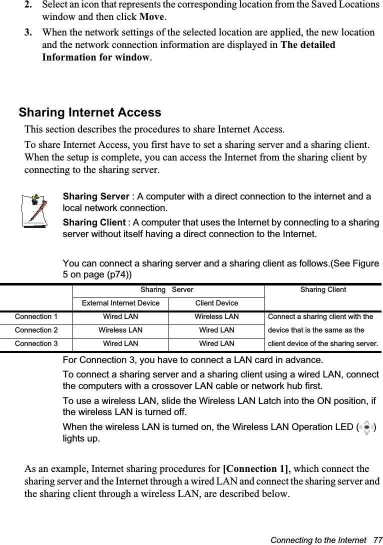 Connecting to the Internet   772. Select an icon that represents the corresponding location from the Saved Locations window and then click Move.3. When the network settings of the selected location are applied, the new location and the network connection information are displayed in The detailed Information for window.Sharing Internet AccessThis section describes the procedures to share Internet Access.To share Internet Access, you first have to set a sharing server and a sharing client. When the setup is complete, you can access the Internet from the sharing client by connecting to the sharing server.Sharing Server : A computer with a direct connection to the internet and a local network connection.Sharing Client : A computer that uses the Internet by connecting to a sharing server without itself having a direct connection to the Internet.You can connect a sharing server and a sharing client as follows.(See Figure 5 on page (p74))For Connection 3, you have to connect a LAN card in advance.To connect a sharing server and a sharing client using a wired LAN, connect the computers with a crossover LAN cable or network hub first.To use a wireless LAN, slide the Wireless LAN Latch into the ON position, if the wireless LAN is turned off.When the wireless LAN is turned on, the Wireless LAN Operation LED ( ) lights up.As an example, Internet sharing procedures for [Connection 1], which connect the sharing server and the Internet through a wired LAN and connect the sharing server and the sharing client through a wireless LAN, are described below.Sharing Server Sharing ClientExternal Internet Device Client DeviceConnection 1 Wired LAN Wireless LAN Connect a sharing client with the Connection 2 Wireless LAN Wired LAN device that is the same as the Connection 3 Wired LAN Wired LAN client device of the sharing server.