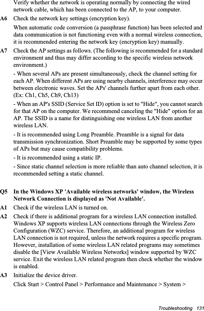Troubleshooting   131Verify whether the network is operating normally by connecting the wired network cable, which has been connected to the AP, to your computer.A6 Check the network key settings (encryption key).When automatic code conversion (a passphrase function) has been selected and data communication is not functioning even with a normal wireless connection, it is recommended entering the network key (encryption key) manually.A7 Check the AP settings as follows. (The following is recommended for a standard environment and thus may differ according to the specific wireless network environment.)- When several APs are present simultaneously, check the channel setting for each AP. When different APs are using nearby channels, interference may occur between electronic waves. Set the APs&apos; channels further apart from each other. (Ex: Ch1, Ch5, Ch9, Ch13)- When an AP&apos;s SSID (Service Set ID) option is set to &quot;Hide&quot;, you cannot search for that AP on the computer. We recommend canceling the &quot;Hide&quot; option for an AP. The SSID is a name for distinguishing one wireless LAN from another wireless LAN. - It is recommended using Long Preamble. Preamble is a signal for data transmission synchronization. Short Preamble may be supported by some types of APs but may cause compatibility problems. - It is recommended using a static IP.- Since static channel selection is more reliable than auto channel selection, it is recommended setting a static channel.Q5  In the Windows XP &apos;Available wireless networks&apos; window, the Wireless Network Connection is displayed as &apos;Not Available&apos;.A1  Check if the wireless LAN is turned on.A2 Check if there is additional program for a wireless LAN connection installed. Windows XP supports wireless LAN connections through the Wireless Zero Configuration (WZC) service. Therefore, an additional program for wireless LAN connection is not required, unless the network requires a specific program. However, installation of some wireless LAN related programs may sometimes disable the [View Available Wireless Networks] window supported by WZC service. Exit the wireless LAN related program then check whether the window is enabled.A3   Initialize the device driver.Click Start &gt; Control Panel &gt; Performance and Maintenance &gt; System &gt;