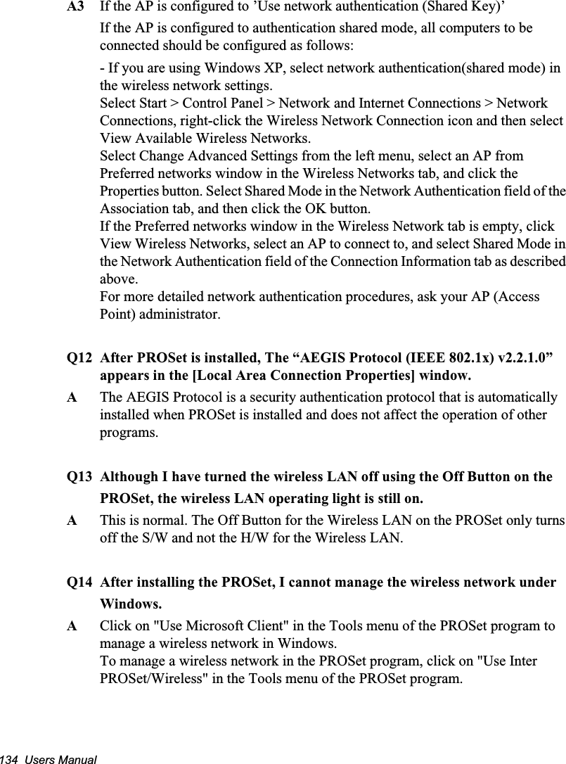 134  Users ManualA3 If the AP is configured to ’Use network authentication (Shared Key)’If the AP is configured to authentication shared mode, all computers to be connected should be configured as follows:- If you are using Windows XP, select network authentication(shared mode) in the wireless network settings.Select Start &gt; Control Panel &gt; Network and Internet Connections &gt; Network Connections, right-click the Wireless Network Connection icon and then select View Available Wireless Networks. Select Change Advanced Settings from the left menu, select an AP from Preferred networks window in the Wireless Networks tab, and click the Properties button. Select Shared Mode in the Network Authentication field of the Association tab, and then click the OK button.If the Preferred networks window in the Wireless Network tab is empty, click View Wireless Networks, select an AP to connect to, and select Shared Mode in the Network Authentication field of the Connection Information tab as described above.For more detailed network authentication procedures, ask your AP (Access Point) administrator.Q12 After PROSet is installed, The “AEGIS Protocol (IEEE 802.1x) v2.2.1.0” appears in the [Local Area Connection Properties] window.AThe AEGIS Protocol is a security authentication protocol that is automatically installed when PROSet is installed and does not affect the operation of other programs.Q13 Although I have turned the wireless LAN off using the Off Button on thePROSet, the wireless LAN operating light is still on.AThis is normal. The Off Button for the Wireless LAN on the PROSet only turns off the S/W and not the H/W for the Wireless LAN.Q14 After installing the PROSet, I cannot manage the wireless network underWindows.AClick on &quot;Use Microsoft Client&quot; in the Tools menu of the PROSet program tomanage a wireless network in Windows.To manage a wireless network in the PROSet program, click on &quot;Use Inter PROSet/Wireless&quot; in the Tools menu of the PROSet program.