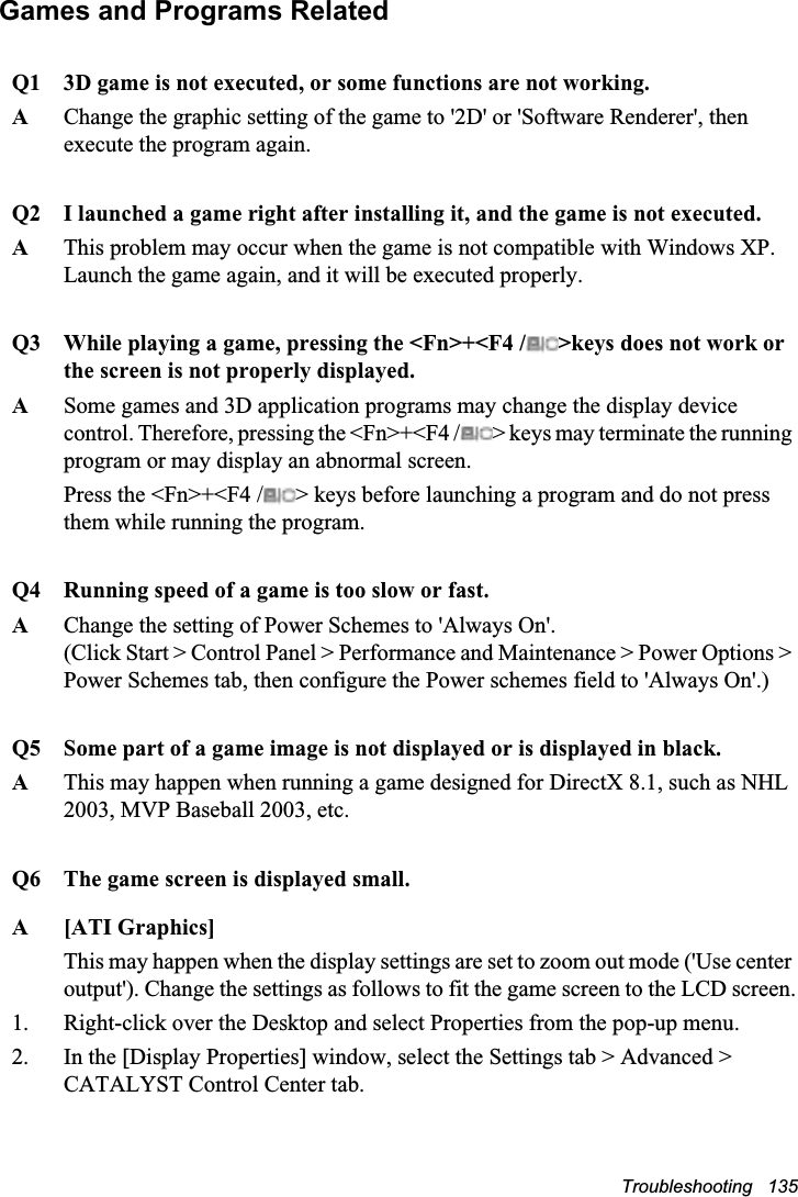 Troubleshooting   135Games and Programs RelatedQ1 3D game is not executed, or some functions are not working.AChange the graphic setting of the game to &apos;2D&apos; or &apos;Software Renderer&apos;, then execute the program again.Q2 I launched a game right after installing it, and the game is not executed.AThis problem may occur when the game is not compatible with Windows XP.Launch the game again, and it will be executed properly.Q3 While playing a game, pressing the &lt;Fn&gt;+&lt;F4 / &gt;keys does not work or the screen is not properly displayed.ASome games and 3D application programs may change the display device control. Therefore, pressing the &lt;Fn&gt;+&lt;F4 / &gt; keys may terminate the running program or may display an abnormal screen.Press the &lt;Fn&gt;+&lt;F4 / &gt; keys before launching a program and do not press them while running the program.Q4 Running speed of a game is too slow or fast.AChange the setting of Power Schemes to &apos;Always On&apos;.(Click Start &gt; Control Panel &gt; Performance and Maintenance &gt; Power Options &gt; Power Schemes tab, then configure the Power schemes field to &apos;Always On&apos;.)Q5 Some part of a game image is not displayed or is displayed in black.AThis may happen when running a game designed for DirectX 8.1, such as NHL 2003, MVP Baseball 2003, etc.Q6 The game screen is displayed small.A [ATI Graphics]This may happen when the display settings are set to zoom out mode (&apos;Use center output&apos;). Change the settings as follows to fit the game screen to the LCD screen.1. Right-click over the Desktop and select Properties from the pop-up menu.2. In the [Display Properties] window, select the Settings tab &gt; Advanced &gt; CATALYST Control Center tab.