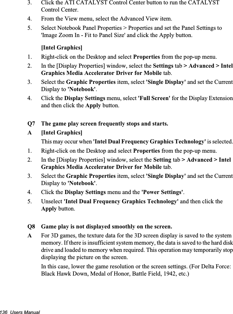 136  Users Manual3. Click the ATI CATALYST Control Center button to run the CATALYST Control Center.4. From the View menu, select the Advanced View item.5. Select Notebook Panel Properties &gt; Properties and set the Panel Settings to &apos;Image Zoom In - Fit to Panel Size&apos; and click the Apply button.[Intel Graphics]1URight-click on the Desktop and select Properties from the pop-up menu.2. In the [Display Properties] window, select the Settings tab &gt; Advanced &gt; Intel Graphics Media Accelerator Driver for Mobile tab. 3. Select the Graphic Properties item, select &apos;Single Display&apos; and set the Current Display to &apos;Notebook&apos;.4. Click the Display Settings menu, select &apos;Full Screen&apos; for the Display Extension and then click the Apply button.Q7 The game play screen frequently stops and starts.A [Intel Graphics]This may occur when &apos;Intel Dual Frequency Graphics Technology&apos; is selected. 1. Right-click on the Desktop and select Properties from the pop-up menu.2. In the [Display Properties] window, select the Setting tab &gt; Advanced &gt; Intel Graphics Media Accelerator Driver for Mobile tab.3. Select the Graphic Properties item, select &apos;Single Display&apos; and set the Current Display to &apos;Notebook&apos;.4. Click the Display Settings menu and the &apos;Power Settings&apos;.5. Unselect &apos;Intel Dual Frequency Graphics Technology&apos; and then click the Apply button.Q8 Game play is not displayed smoothly on the screen.AFor 3D games, the texture data for the 3D screen display is saved to the system memory. If there is insufficient system memory, the data is saved to the hard disk drive and loaded to memory when required. This operation may temporarily stop displaying the picture on the screen.In this case, lower the game resolution or the screen settings. (For Delta Force: Black Hawk Down, Medal of Honor, Battle Field, 1942, etc.)