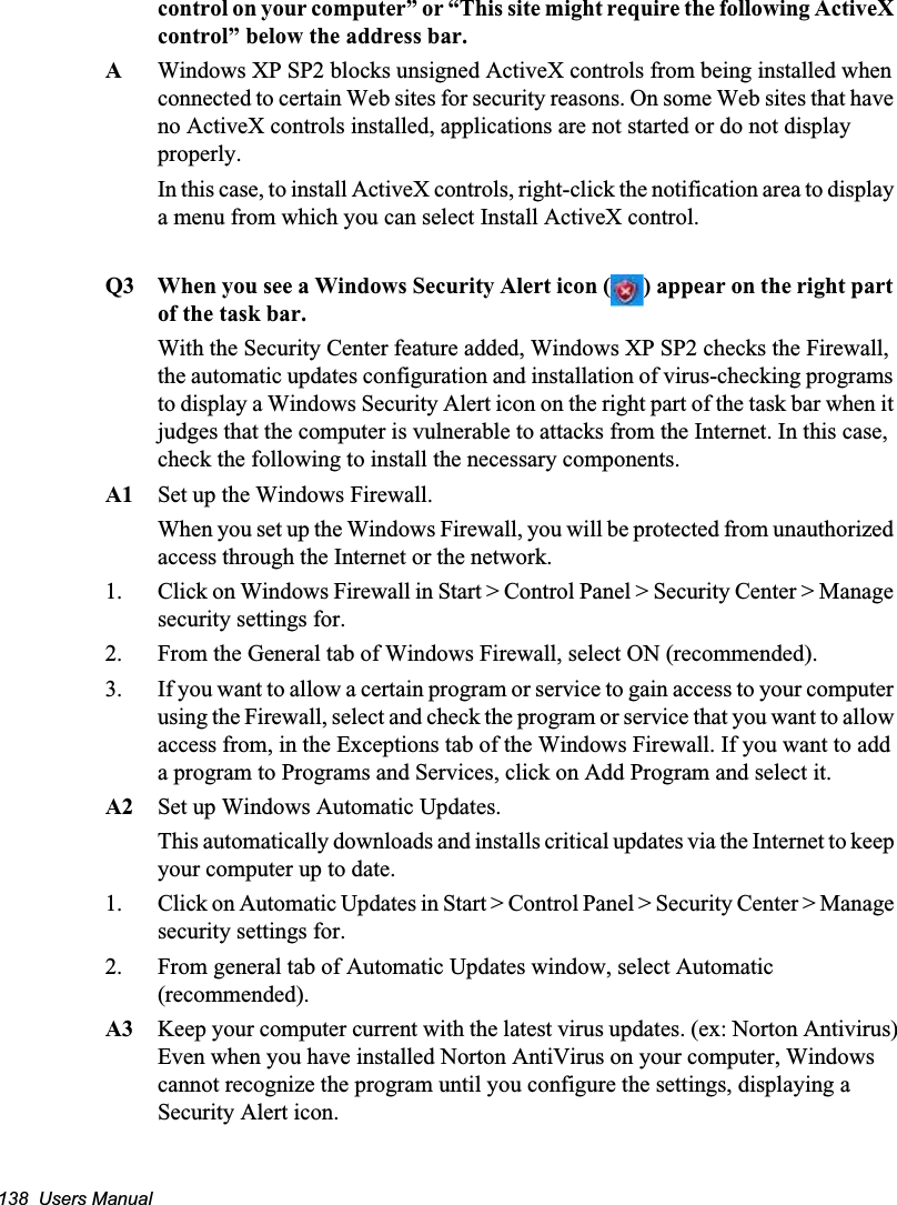 138  Users Manualcontrol on your computer” or “This site might require the following ActiveX control” below the address bar.AWindows XP SP2 blocks unsigned ActiveX controls from being installed when connected to certain Web sites for security reasons. On some Web sites that have no ActiveX controls installed, applications are not started or do not display properly.In this case, to install ActiveX controls, right-click the notification area to display a menu from which you can select Install ActiveX control.Q3 When you see a Windows Security Alert icon ( ) appear on the right part of the task bar.With the Security Center feature added, Windows XP SP2 checks the Firewall, the automatic updates configuration and installation of virus-checking programs to display a Windows Security Alert icon on the right part of the task bar when it judges that the computer is vulnerable to attacks from the Internet. In this case, check the following to install the necessary components. A1 Set up the Windows Firewall.When you set up the Windows Firewall, you will be protected from unauthorized access through the Internet or the network. 1. Click on Windows Firewall in Start &gt; Control Panel &gt; Security Center &gt; Manage security settings for. 2. From the General tab of Windows Firewall, select ON (recommended). 3. If you want to allow a certain program or service to gain access to your computer using the Firewall, select and check the program or service that you want to allow access from, in the Exceptions tab of the Windows Firewall. If you want to add a program to Programs and Services, click on Add Program and select it. A2 Set up Windows Automatic Updates.This automatically downloads and installs critical updates via the Internet to keep your computer up to date. 1. Click on Automatic Updates in Start &gt; Control Panel &gt; Security Center &gt; Manage security settings for.  2. From general tab of Automatic Updates window, select Automatic (recommended).A3 Keep your computer current with the latest virus updates. (ex: Norton Antivirus)Even when you have installed Norton AntiVirus on your computer, Windows cannot recognize the program until you configure the settings, displaying a Security Alert icon.