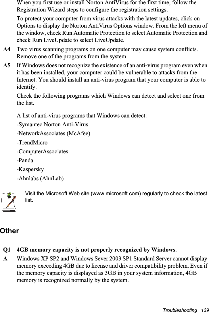 Troubleshooting   139When you first use or install Norton AntiVirus for the first time, follow the Registration Wizard steps to configure the registration settings. To protect your computer from virus attacks with the latest updates, click on Options to display the Norton AntiVirus Options window. From the left menu of the window, check Run Automatic Protection to select Automatic Protection and check Run LiveUpdate to select LiveUpdate. A4 Two virus scanning programs on one computer may cause system conflicts. Remove one of the programs from the system.A5 If Windows does not recognize the existence of an anti-virus program even when it has been installed, your computer could be vulnerable to attacks from the Internet. You should install an anti-virus program that your computer is able to identify. Check the following programs which Windows can detect and select one from the list. A list of anti-virus programs that Windows can detect:-Symantec Norton Anti-Virus-NetworkAssociates (McAfee) -TrendMicro -ComputerAssociates -Panda -Kaspersky -Ahnlabs (AhnLab)  Visit the Microsoft Web site (www.microsoft.com) regularly to check the latest list.OtherQ1 4GB memory capacity is not properly recognized by Windows.AWindows XP SP2 and Windows Sever 2003 SP1 Standard Server cannot display memory exceeding 4GB due to license and driver compatibility problem. Even if the memory capacity is displayed as 3GB in your system information, 4GB memory is recognized normally by the system.
