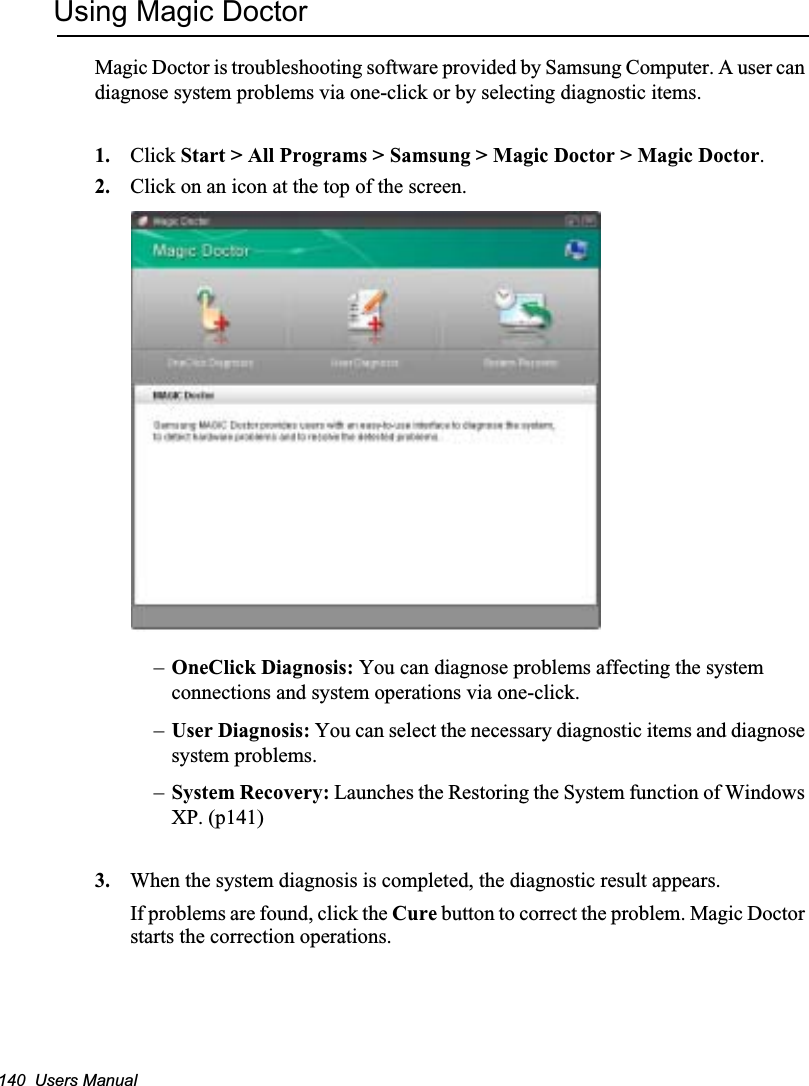 140  Users ManualUsing Magic DoctorMagic Doctor is troubleshooting software provided by Samsung Computer. A user can diagnose system problems via one-click or by selecting diagnostic items. 1. Click Start &gt; All Programs &gt; Samsung &gt; Magic Doctor &gt; Magic Doctor.2. Click on an icon at the top of the screen.–OneClick Diagnosis: You can diagnose problems affecting the system connections and system operations via one-click.  –User Diagnosis: You can select the necessary diagnostic items and diagnose system problems. –System Recovery: Launches the Restoring the System function of Windows XP. (p141)3. When the system diagnosis is completed, the diagnostic result appears.If problems are found, click the Cure button to correct the problem. Magic Doctor starts the correction operations.
