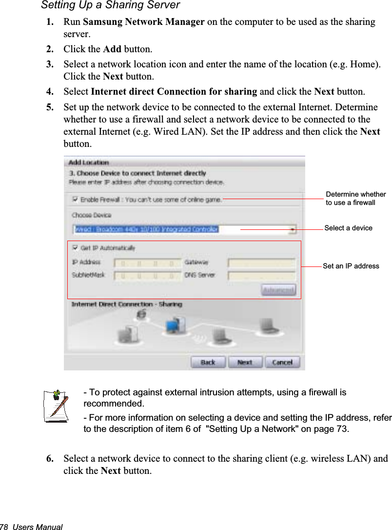 78  Users ManualSetting Up a Sharing Server 1. Run Samsung Network Manager on the computer to be used as the sharing server.2. Click the Add button.3. Select a network location icon and enter the name of the location (e.g. Home). Click the Next button.4. Select Internet direct Connection for sharing and click the Next button.5. Set up the network device to be connected to the external Internet. Determine whether to use a firewall and select a network device to be connected to the external Internet (e.g. Wired LAN). Set the IP address and then click the Next button.- To protect against external intrusion attempts, using a firewall is recommended.- For more information on selecting a device and setting the IP address, refer to the description of item 6 of  &quot;Setting Up a Network&quot; on page 73.6. Select a network device to connect to the sharing client (e.g. wireless LAN) and click the Next button.Determine whether to use a firewallSelect a deviceSet an IP address