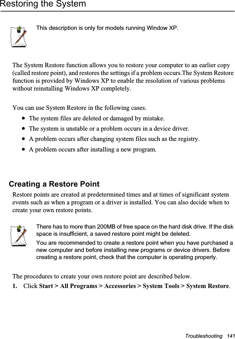 Troubleshooting   141Restoring the SystemThis description is only for models running Window XP.The System Restore function allows you to restore your computer to an earlier copy (called restore point), and restores the settings if a problem occurs.The System Restore function is provided by Windows XP to enable the resolution of various problems without reinstalling Windows XP completely.You can use System Restore in the following cases. xThe system files are deleted or damaged by mistake.xThe system is unstable or a problem occurs in a device driver.xA problem occurs after changing system files such as the registry.xA problem occurs after installing a new program.Creating a Restore PointRestore points are created at predetermined times and at times of significant system events such as when a program or a driver is installed. You can also decide when to create your own restore points.There has to more than 200MB of free space on the hard disk drive. If the disk space is insufficient, a saved restore point might be deleted.You are recommended to create a restore point when you have purchased a new computer and before installing new programs or device drivers. Before creating a restore point, check that the computer is operating properly.The procedures to create your own restore point are described below.1. Click Start &gt; All Programs &gt; Accessories &gt; System Tools &gt; System Restore.
