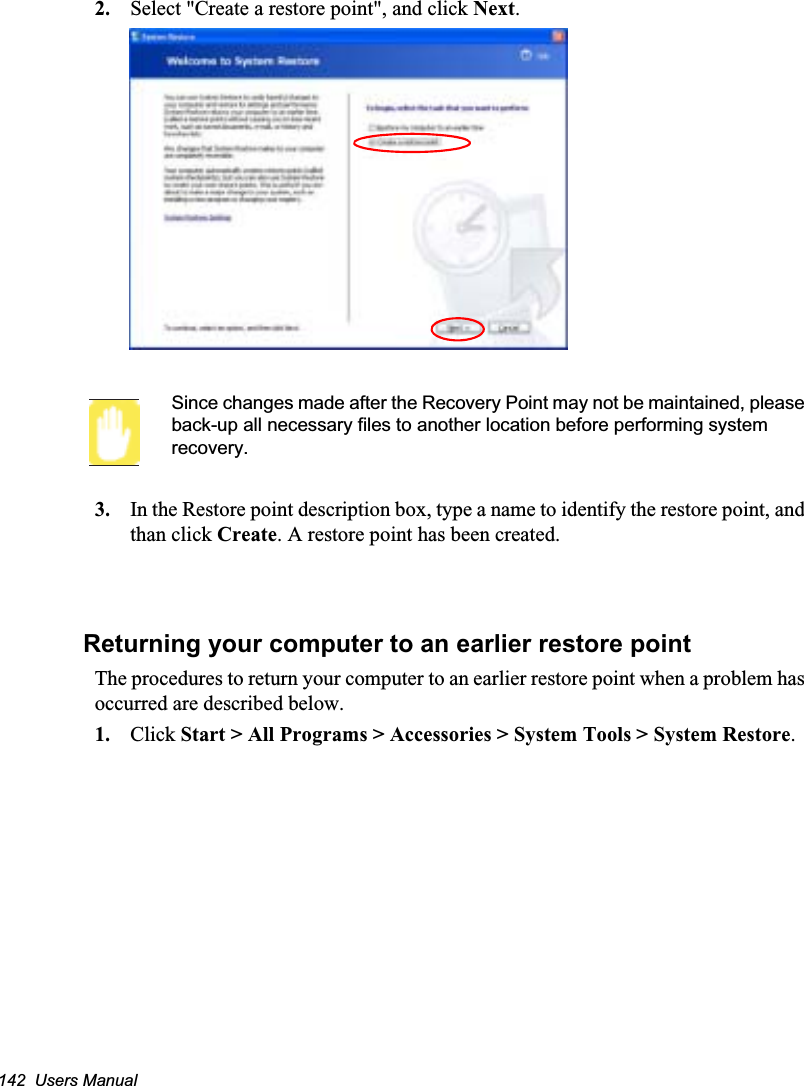142  Users Manual2. Select &quot;Create a restore point&quot;, and click Next.Since changes made after the Recovery Point may not be maintained, please back-up all necessary files to another location before performing system recovery.3. In the Restore point description box, type a name to identify the restore point, and than click Create. A restore point has been created.Returning your computer to an earlier restore pointThe procedures to return your computer to an earlier restore point when a problem has occurred are described below.1. Click Start &gt; All Programs &gt; Accessories &gt; System Tools &gt; System Restore.