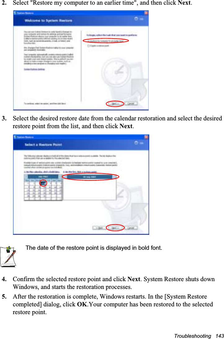 Troubleshooting   1432. Select &quot;Restore my computer to an earlier time&quot;, and then click Next.3. Select the desired restore date from the calendar restoration and select the desired restore point from the list, and then click Next.The date of the restore point is displayed in bold font.4. Confirm the selected restore point and click Next. System Restore shuts down Windows, and starts the restoration processes. 5. After the restoration is complete, Windows restarts. In the [System Restore completed] dialog, click OK.Your computer has been restored to the selected restore point.