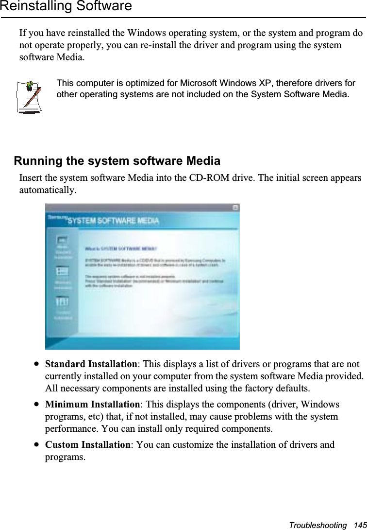 Troubleshooting   145Reinstalling SoftwareIf you have reinstalled the Windows operating system, or the system and program do not operate properly, you can re-install the driver and program using the system software Media.This computer is optimized for Microsoft Windows XP, therefore drivers for other operating systems are not included on the System Software Media.Running the system software MediaInsert the system software Media into the CD-ROM drive. The initial screen appears automatically.xStandard Installation: This displays a list of drivers or programs that are not currently installed on your computer from the system software Media provided. All necessary components are installed using the factory defaults. xMinimum Installation: This displays the components (driver, Windows programs, etc) that, if not installed, may cause problems with the system performance. You can install only required components.  xCustom Installation: You can customize the installation of drivers and programs. 