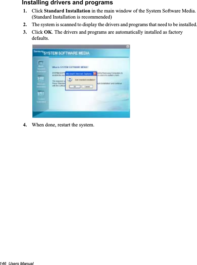 146  Users Manual Installing drivers and programs1. Click Standard Installation in the main window of the System Software Media. (Standard Installation is recommended)2. The system is scanned to display the drivers and programs that need to be installed.3. Click OK. The drivers and programs are automatically installed as factory defaults.4. When done, restart the system. 