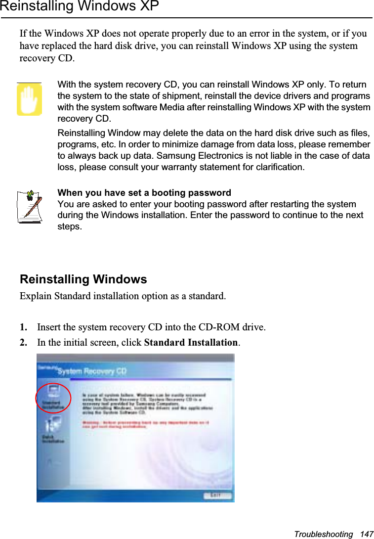 Troubleshooting   147Reinstalling Windows XPIf the Windows XP does not operate properly due to an error in the system, or if you have replaced the hard disk drive, you can reinstall Windows XP using the system recovery CD.With the system recovery CD, you can reinstall Windows XP only. To return the system to the state of shipment, reinstall the device drivers and programs with the system software Media after reinstalling Windows XP with the system recovery CD.Reinstalling Window may delete the data on the hard disk drive such as files, programs, etc. In order to minimize damage from data loss, please remember to always back up data. Samsung Electronics is not liable in the case of data loss, please consult your warranty statement for clarification.When you have set a booting passwordYou are asked to enter your booting password after restarting the system during the Windows installation. Enter the password to continue to the next steps.Reinstalling WindowsExplain Standard installation option as a standard.1. Insert the system recovery CD into the CD-ROM drive.2. In the initial screen, click Standard Installation.
