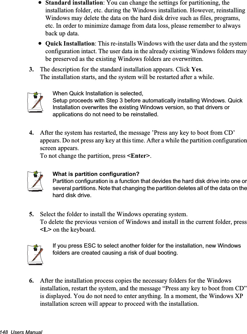 148  Users ManualxStandard installation: You can change the settings for partitioning, the installation folder, etc. during the Windows installation. However, reinstalling Windows may delete the data on the hard disk drive such as files, programs, etc. In order to minimize damage from data loss, please remember to always back up data.xQuick Installation: This re-installs Windows with the user data and the system configuration intact. The user data in the already existing Windows folders may be preserved as the existing Windows folders are overwritten.3. The description for the standard installation appears. Click Yes.The installation starts, and the system will be restarted after a while.When Quick Installation is selected, Setup proceeds with Step 3 before automatically installing Windows. Quick Installation overwrites the existing Windows version, so that drivers or applications do not need to be reinstalled.4. After the system has restarted, the message ’Press any key to boot from CD’ appears. Do not press any key at this time. After a while the partition configuration screen appears.To not change the partition, press &lt;Enter&gt;.What is partition configuration?Partition configuration is a function that devides the hard disk drive into one or several partitions. Note that changing the partition deletes all of the data on the hard disk drive.5. Select the folder to install the Windows operating system.To delete the previous version of Windows and install in the current folder, press &lt;L&gt; on the keyboard.If you press ESC to select another folder for the installation, new Windows folders are created causing a risk of dual booting.    6. After the installation process copies the necessary folders for the Windows installation, restart the system, and the message “Press any key to boot from CD” is displayed. You do not need to enter anything. In a moment, the Windows XP installation screen will appear to proceed with the installation. 