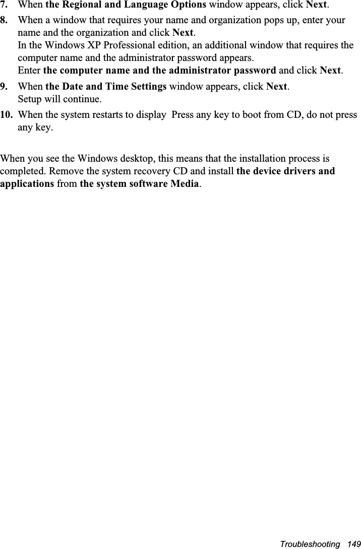 Troubleshooting   1497. When the Regional and Language Options window appears, click Next.8. When a window that requires your name and organization pops up, enter your name and the organization and click Next.In the Windows XP Professional edition, an additional window that requires the computer name and the administrator password appears. Enter the computer name and the administrator password and click Next.9. When the Date and Time Settings window appears, click Next.Setup will continue. 10. When the system restarts to display  Press any key to boot from CD, do not press any key. When you see the Windows desktop, this means that the installation process is completed. Remove the system recovery CD and install the device drivers and applications from the system software Media.