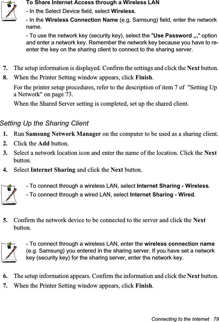 Connecting to the Internet   79To Share Internet Access through a Wireless LAN- In the Select Device field, select Wireless.- In the Wireless Connection Name (e.g. Samsung) field, enter the network name.- To use the network key (security key), select the &quot;Use Password ,,,&quot; option and enter a network key. Remember the network key because you have to re-enter the key on the sharing client to connect to the sharing server.7. The setup information is displayed. Confirm the settings and click the Next button.8. When the Printer Setting window appears, click Finish.For the printer setup procedures, refer to the description of item 7 of  &quot;Setting Up a Network&quot; on page 73.When the Shared Server setting is completed, set up the shared client.Setting Up the Sharing Client 1. Run Samsung Network Manager on the computer to be used as a sharing client.2. Click the Add button.3. Select a network location icon and enter the name of the location. Click the Next button.4. Select Internet Sharing and click the Next button.- To connect through a wireless LAN, select Internet Sharing - Wireless.- To connect through a wired LAN, select Internet Sharing - Wired.5. Confirm the network device to be connected to the server and click the Next button.- To connect through a wireless LAN, enter the wireless connection name (e.g. Samsung) you entered in the sharing server. If you have set a network key (security key) for the sharing server, enter the network key.6. The setup information appears. Confirm the information and click the Next button.7. When the Printer Setting window appears, click Finish.
